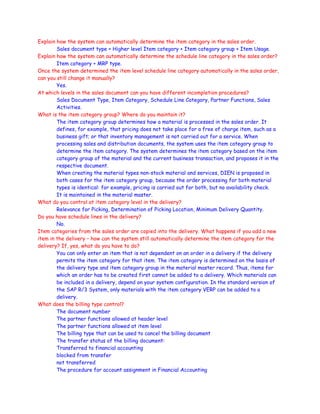 Explain how the system can automatically determine the item category in the sales order.
Sales document type + Higher level Item category + Item category group + Item Usage.
Explain how the system can automatically determine the schedule line category in the sales order?
Item category + MRP type.
Once the system determined the item level schedule line category automatically in the sales order,
can you still change it manually?
Yes.
At which levels in the sales document can you have different incompletion procedures?
Sales Document Type, Item Category, Schedule Line Category, Partner Functions, Sales
Activities.
What is the item category group? Where do you maintain it?
The item category group determines how a material is processed in the sales order. It
defines, for example, that pricing does not take place for a free of charge item, such as a
business gift; or that inventory management is not carried out for a service. When
processing sales and distribution documents, the system uses the item category group to
determine the item category. The system determines the item category based on the item
category group of the material and the current business transaction, and proposes it in the
respective document.
When creating the material types non-stock material and services, DIEN is proposed in
both cases for the item category group, because the order processing for both material
types is identical: for example, pricing is carried out for both, but no availability check.
It is maintained in the material master.
What do you control at item category level in the delivery?
Relevance for Picking, Determination of Picking Location, Minimum Delivery Quantity.
Do you have schedule lines in the delivery?
No.
Item categories from the sales order are copied into the delivery. What happens if you add a new
item in the delivery – how can the system still automatically determine the item category for the
delivery? If, yes, what do you have to do?
You can only enter an item that is not dependent on an order in a delivery if the delivery
permits the item category for that item. The item category is determined on the basis of
the delivery type and item category group in the material master record. Thus, items for
which an order has to be created first cannot be added to a delivery. Which materials can
be included in a delivery, depend on your system configuration. In the standard version of
the SAP R/3 System, only materials with the item category VERP can be added to a
delivery.
What does the billing type control?
The document number
The partner functions allowed at header level
The partner functions allowed at item level
The billing type that can be used to cancel the billing document
The transfer status of the billing document:
Transferred to financial accounting
blocked from transfer
not transferred
The procedure for account assignment in Financial Accounting
 