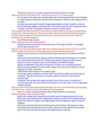 The allowed output for a business transaction and the procedure for output.
When you think of the document flow – what do you control for it in customizing?
You can specify for a particular sales document type, which document type is to be assigned
to copied reference documents, and which item categories or schedule line categories are to
be copied.
You must also make specifications for copying requirements and data transfer, as well as
quantity and value updates in document flow. This must be done for each copying procedure
at header, item and, if necessary, schedule line level on a detail screen.
You can specify partner procedures for the customer master (linked to the account group) and you
can specify partner procedures for the sales document. Can you have different partner procedure
at sales document type and item category level? If yes, why would you want to have different
procedures for the item category?
Yes. Different Ship-to party.
What is a partner type? Give some example?
The partner type is an indicator which informs you of the type of partner, for example,
partner type customer "KU".
You want to set up a new condition type. Name the necessary steps you have to do If you want the
system to determine the new condition type automatically during sales order entry?
Check to what extent you can use the condition types contained in the standard SAP R/3
System.
Create new condition types by copying a similar conditions type and changing it according to
your requirements. One reason for creating a new condition type is you may require a
calculation rule for a discount which is not available in the standard system.
Specify an alphanumeric key which can have up to 4 digits, and a textual description.
Specify an access sequence for the condition types. You do not need to specify an access
sequence for header conditions.
- Maintain the detail screen of the condition type.
You can also assign a reference condition type if the condition types you are working with
are similar. Then you will only have to maintain condition records for the reference
condition type.
In addition, you can define the upper and lower limits for the value of a condition at
condition type level. This way, you limit the amounts or the scale values in the corresponding
condition records.
When you think of the five possible elements necessary for the account determining during posting
of a sales invoice – where from does the system get the information?
Chart of Accounts, Sales Organization, Payer, Material Master, Account Key.
Name the necessary steps to setup a route?
Define the transportation connection points which mark the beginning and end of a leg
Define the leg by specifying the transportation connection points at the beginning and end
Define the modes of transport and shipping types which are dependent upon the mode of
transport.
Define the routes by listing the individual legs one after another. The sequence of legs
constituting the route determines the itinerary. When you string together the individual
legs of the route, you must also specify the shipping type for each leg.
 