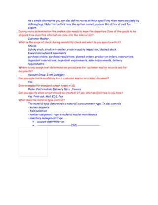 As a simple alternative you can also define routes without specifying them more precisely by
defining legs. Note that in this case the system cannot propose the office of exit for
export.
During route determination the system also needs to know the departure Zone of the goods to be
shipped. How does this information come into the sales order?
Customer Master.
What is the scope of check during availability check and what do you specify with it?
Stocks
Safety stock, stock in transfer, stock in quality inspection, blocked stock.
Inward and outward movements
purchase orders, purchase requisitions, planned orders, production orders, reservations,
dependent reservations, dependent requirements, sales requirements, delivery
requirements.
Where do you assign text determination procedures for customer master records and for
documents?
Account Group, Item Category.
Can you make texts mandatory for a customer master or a sales document?
Yes.
Give examples for standard output types in SD.
Order Confirmation, Delivery Note , Invoice.
Can you specify when output should be created? If yes, what possibilities do you have?
Yes. Print out, Mail, EDI, Fax.
What does the material type control ?
The material type determines a material's procurement type. It also controls
- screen sequence
- field selection
- number assignment type in material master maintenance
- inventory management type
• account determination
• ------------------------------- END ---------------------
 