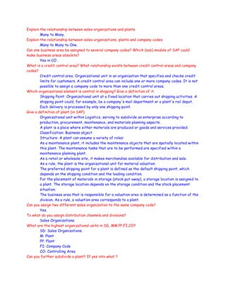 Explain the relationship between sales organizations and plants.
Many to Many.
Explain the relationship between sales organizations, plants and company codes.
Many to Many to One.
Can one business area be assigned to several company codes? Which (sub) module of SAP could
make business areas obsolete?
Yes in CO .
What is a credit control area? What relationship exists between credit control areas and company
codes?
Credit control area. Organizational unit in an organization that specifies and checks credit
limits for customers. A credit control area can include one or more company codes. It is not
possible to assign a company code to more than one credit control areas.
Which organizational element is central in shipping? Give a definition of it.
Shipping Point: Organizational unit at a fixed location that carries out shipping activities. A
shipping point could, for example, be a company's mail department or a plant's rail depot.
Each delivery is processed by only one shipping point.
Give a definition of plant (in SAP).
Organizational unit within Logistics, serving to subdivide an enterprise according to
production, procurement, maintenance, and materials planning aspects.
A plant is a place where either materials are produced or goods and services provided.
Classification: Business object
Structure: A plant can assume a variety of roles:
As a maintenance plant, it includes the maintenance objects that are spatially located within
this plant. The maintenance tasks that are to be performed are specified within a
maintenance planning plant.
As a retail or wholesale site, it makes merchandise available for distribution and sale.
As a rule, the plant is the organizational unit for material valuation.
The preferred shipping point for a plant is defined as the default shipping point, which
depends on the shipping condition and the loading condition.
For the placement of materials in storage (stock put-away), a storage location is assigned to
a plant. The storage location depends on the storage condition and the stock placement
situation.
The business area that is responsible for a valuation area is determined as a function of the
division. As a rule, a valuation area corresponds to a plant.
Can you assign two different sales organization to the same company code?
Yes.
To what do you assign distribution channels and divisions?
Sales Organizations.
What are the highest organizational units in SD, MM.PP,FI,CO?
SD: Sales Organizations.
M: Plant
PP: Plant
FI: Company Code
CO: Controlling Area
Can you further subdivide a plant? If yes into what ?
 