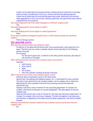 A plant can be subdivided into storage locations, allowing stocks of materials to be broken
down according to predefined criteria (e.g., location and materials planning aspects).
A plant can be subdivided into locations and operational areas. Subdivision into locations
takes geographical criteria into account, whereas subdivision into operational areas reflects
responsibilities for production.
Can a sales organization sell from a plant belonging to a different company code?
Yes.
How many shipping points can you assign to a plant?
Many.
How many shipping points can you assign to a sales organization?
None.
If you have a warehouse management system active, to what would you assign the warehouse
number?
Plant & Storage Location.
III MASTER DATA
Why does the customer master have different views?
In addition to the sales and distribution data, the accounting data is also important for a
payer. Therefore one can create a customer master record centrally for the following
partner functions:
For the payer
For the sold-to party who, in addition to the other partner functions, also takes on
the function of the payer.
Which different partner functions can a customer master record serve?
Customer:
• sold-to party
• ship-to party
• payer
• bill-to party
• One-time customer including all partner functions.
What is the structure of data in the customer master record?
Different data is maintained in each of the three areas:
General data, like address and telephone number, etc., is maintained for every customer.
This data is only identified by the customer number, not by company code or sales area.
Maintaining the data is possible from both the accounting view and the sales and
distribution view.
Company code data is only of interest for the accounting department. It includes, for
example, information on insurance or account management. This data applies to only one
company code.
Sales and distribution data is only of interest for the sales and distribution department. It
includes, for example, data on pricing or shipping. This data only applies to one sales area,
and therefore is dependent on the sales structure (sales organization, distribution channel,
division).
Would you have different customer numbers if your customer was serviced by more than one
company code?
No.
 