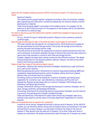 Name the four standard industry sectors in SAP for the material master. For what do you use
them?
Branch of industry.
The industry sector groups together companies according to their activities (for example,
plant engineering and construction, mechanical engineering, the chemical industry, and the
pharmaceutical industry).
Table-driven program support is provided via the industry sector: for example, for the
selection of data fields on-screen, for the sequence of the screens, and for the allocation
of a material to a material type.
For what or why do you use the classification system in sales? Give examples of objects you can
classify in R/3.
For e.g., Variant Pricing of configurable products. Objects can be customers, products,
condition types.
Does storage-location specific data in the material master record apply for each plant?
This level contains the data specific to a storage location. Stock levels are an example of
the data maintained for each storage location. You access the storage location data by
entering the plant and storage location codes.
This data structure facilitates the organization of material-related information within the
entire enterprise. It prevents redundant storage of material data when the same material is
used in more than one plant or stored at more than one storage location.
Example: Suppose the same metal casting is stored at two different locations. The design
and purchasing data for this material would be identical. However, the data on the stock
levels at each location would differ.
Name at least four views of the material master record.
Accounting : Valuation and costing information. Examples: standard price, past and future
price, and current valuation.
Materials planning and control: Information for material requirements planning (MRP) and
consumption-based planning/inventory control. Examples: safety stock level, planned
delivery time, and reorder level for a material.
Purchasing: Data provided by Purchasing for a material. Examples: purchasing group
responsible for a material, over- and underdelivery tolerances, and the order unit.
Engineering: Engineering and design data on a material. Examples: CAD drawings, basic
dimensions, and design specifications.
Storage: Information relating to the storage/warehousing of a material. Examples: unit of
issue, storage conditions, and packaging dimensions.
Forecasting: Information for predicting material requirements. Examples: how the material
is procured, forecasting period, and past consumption/usage.
Sales and distribution: Information for sales orders and pricing. Examples: sales price,
minimum order quantity, and the name of the sales department responsible for a certain
material.
What are the possible units of measure for a material?
A material can be stored, transported and sold in various units of measure. In the SAP R/3
System, you can therefore define various units of measure which are maintained in the sales
and distribution screens. However, you only need to maintain the fields of the units of
measure if they deviate from the base unit of measure. If no other fields with units of
measure are maintained, the system automatically takes the base unit of measure as a basis
 