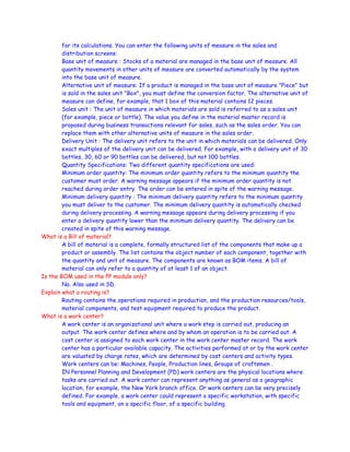 for its calculations. You can enter the following units of measure in the sales and
distribution screens:
Base unit of measure : Stocks of a material are managed in the base unit of measure. All
quantity movements in other units of measure are converted automatically by the system
into the base unit of measure.
Alternative unit of measure: If a product is managed in the base unit of measure "Piece" but
is sold in the sales unit "Box", you must define the conversion factor. The alternative unit of
measure can define, for example, that 1 box of this material contains 12 pieces.
Sales unit : The unit of measure in which materials are sold is referred to as a sales unit
(for example, piece or bottle). The value you define in the material master record is
proposed during business transactions relevant for sales, such as the sales order. You can
replace them with other alternative units of measure in the sales order.
Delivery Unit : The delivery unit refers to the unit in which materials can be delivered. Only
exact multiples of the delivery unit can be delivered. For example, with a delivery unit of 30
bottles, 30, 60 or 90 bottles can be delivered, but not 100 bottles.
Quantity Specifications: Two different quantity specifications are used:
Minimum order quantity: The minimum order quantity refers to the minimum quantity the
customer must order. A warning message appears if the minimum order quantity is not
reached during order entry. The order can be entered in spite of the warning message.
Minimum delivery quantity : The minimum delivery quantity refers to the minimum quantity
you must deliver to the customer. The minimum delivery quantity is automatically checked
during delivery processing. A warning message appears during delivery processing if you
enter a delivery quantity lower than the minimum delivery quantity. The delivery can be
created in spite of this warning message.
What is a Bill of material?
A bill of material is a complete, formally structured list of the components that make up a
product or assembly. The list contains the object number of each component, together with
the quantity and unit of measure. The components are known as BOM items. A bill of
material can only refer to a quantity of at least 1 of an object.
Is the BOM used in the PP module only?
No. Also used in SD.
Explain what a routing is?
Routing contains the operations required in production, and the production resources/tools,
material components, and test equipment required to produce the product.
What is a work center?
A work center is an organizational unit where a work step is carried out, producing an
output. The work center defines where and by whom an operation is to be carried out. A
cost center is assigned to each work center in the work center master record. The work
center has a particular available capacity. The activities performed at or by the work center
are valuated by charge rates, which are determined by cost centers and activity types.
Work centers can be: Machines, People, Production lines, Groups of craftsmen .
IN Personnel Planning and Development (PD) work centers are the physical locations where
tasks are carried out. A work center can represent anything as general as a geographic
location, for example, the New York branch office. Or work centers can be very precisely
defined. For example, a work center could represent a specific workstation, with specific
tools and equipment, on a specific floor, of a specific building.
 