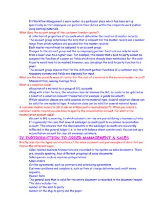 IN Workflow Management a work center is a particular place which has been set up
specifically so that employees can perform their duties within the corporate work system
using working materials.
What does the account group of the customer /vendor control?
A collection of properties of accounts which determine the creation of master records.
The account group determines the data that is relevant for the master record and a number
range from which numbers are selected for the master records.
Each master record must be assigned to an account group.
Changes to the account group and the accompanying partner functions can only be made
from a lower level to a higher level. For example, this means that a sold-to party cannot be
assigned the function of a payer as fields which have already been maintained for this sold-
to party would have to be masked. However, you can assign the sold-to party function to a
payer.
The account group ensures that for the different partner functions of a customer only the
necessary screens and fields are displayed for input.
What are the two possible ways of control for the cost of a material in the material master record?
Standard Price, Moving Average Price.
What is a valuation class?
Allocation of a material to a group of G/L accounts.
Along with other factors, the valuation class determines the G/L accounts to be updated as
a result of a valuation-relevant transaction (for example, a goods movement).
Which valuation classes are valid depends on the material type. Several valuation classes can
be valid for one material type. A valuation class can be valid for several material types.
A customer master record in SD is also an A/R(accounts receivables)in FI. When you create a
customer master record you also have to specify the reconciliation account. For what is the
reconciliation account used?
Account in G/L accounting, to which automatic entries are posted during a business activity.
It is generally the case that several subledger accounts post to a common reconciliation
account. This ensures that the developments in the subledger accounts are accurately
reflected in the general ledger (i.e. in line with balance sheet conventions). You can set up a
reconciliation account for, say, all overseas customers.
IV INRTRODUCTION TO ORDER MANAGEMENT & SALES
Briefly describe the types and structure of the sales document and give examples of data that you
find on the different levels.
Sales-related business transactions are recorded in the system as sales documents. There
are, broadly speaking, four different groupings of sales documents:
Sales queries, such as inquiries and quotations
Sales orders
Outline agreements, such as contracts and scheduling agreements
Customer problems and complaints, such as free of charge deliveries and credit memo
requests.
Header Data
The general data that is valid for the entire document is recorded in the document header.
This data includes the:
number of the sold-to party
number of the ship-to party and the payer
 