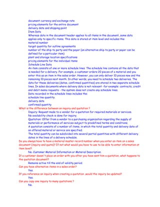 document currency and exchange rate
pricing elements for the entire document
delivery date and shipping point
Item Data
Whereas data in the document header applies to all items in the document, some data
applies only to specific items. This data is stored at item level and includes the:
material number
target quantity for outline agreements
number of the ship-to party and the payer (an alternative ship-to party or payer can be
defined for a particular item)
plant and storage location specifications
pricing elements for the individual items
Schedule Line Data
An item consists of one or more schedule lines. The schedule line contains all the data that
is needed for a delivery. For example, a customer orders 20 pieces of a material and you
enter this as an item in the sales order. However, you can only deliver 10 pieces now and the
remaining 10 pieces next month. In other words, you need to schedule two deliveries. The
data for these deliveries (dates, confirmed quantities) are stored in two separate schedule
lines. In sales documents where delivery data is not relevant -for example: contracts, credit
and debit memo requests - the system does not create any schedule lines.
Data recorded in the schedule lines includes the:
schedule line quantity
delivery date
confirmed quantity
What is the difference between an inquiry and quotation ?
Inquiry: Request made to a vendor for a quotation for required materials or services.
No availability check is done for inquiry.
Quotation: Offer from a vendor to a purchasing organization regarding the supply of
materials or performance of services subject to predefined terms and conditions.
A quotation consists of a number of items, in which the total quantity and delivery date of
an offered material or service are specified.
The total quantity can be subdivided into several partial quantities with different delivery
dates in the lines of a delivery schedule.
Do you always have to have a material master record number when you enter an item on a sales
document (inquiry and quote)? If not what would you have to use to be able to enter information at
item level?
No. Customer Material Information or Material Description.
If a customer doesn't place an order with you after you have sent him a quotation, what happens to
the quotation document?
Remains active till the end of validity period.
Can you have alternative items in a sales order?
Yes.
If you reference an inquiry when creating a quotation ,would the inquiry be updated?
Yes.
Can you copy one inquiry to many quotations ?
No.
 
