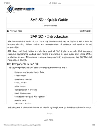3/13/2019 SAP SD Quick Guide
https://www.tutorialspoint.com/sap_sd/sap_sd_quick_guide.htm 1/108
Previous Page Next Page
SAP SD - Quick GuideSAP SD - Quick GuideSAP SD - Quick Guide
Advertisements
SAP SD - IntroductionSAP SD - IntroductionSAP SD - Introduction
SAP Sales and Distribution is one of the key components of SAP ERP system and is used to
manage shipping, billing, selling and transportation of products and services in an
organization.
SAP Sales and Distribution module is a part of SAP Logistics module that manages
customer relationship starting from raising a quotation to sales order and billing of the
product or service. This module is closely integrated with other modules like SAP Material
Management and PP.
The key components in SAP Sales and Distribution module are −
Customer and Vendor Master Data
Sales Support
Shipping of Material
Sales Activities
Billing related
Transportation of products
Credit Management
Contract Handling and Management
Foreign Trade
Information System
 
Key Components in SAP SDKey Components in SAP SDKey Components in SAP SD
SAP Sales and Distribution CycleSAP Sales and Distribution CycleSAP Sales and Distribution Cycle
We use cookies to provide and improve our services. By using our site, you consent to our Cookies Policy.
Accept
Learn more
 