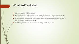 What SAP Will do!
 Integrate Islands of Information
 Achieve Reduction in Inventory Levels and Cycle Times and improve Productivity
 Make Planning, Scheduling, Tracking and Management easier leaving more time for
you to perform value-added work
 Cost Savings on overheads such as Stationery, File Storage, etc.
 