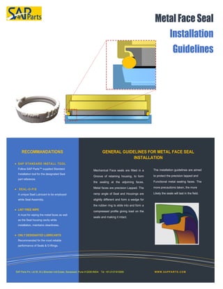 
Follow SAP Parts™ supplied Standard
Installation tool for the designated Seal
part reference.

A unique Seal Lubricant to be employed
white Seal Assembly.

A must for wiping the metal faces as well
as the Seal housing cavity while
installation, maintains cleanliness.

Recommended for the most reliable
performance of Seals & O-Rings.
Mechanical Face seals are fitted in a
Groove of retaining housing, to form
the sealing at the adjoining faces.
Metal faces are precision Lapped. The
ramp angle of Seal and Housings are
slightly different and form a wedge for
the rubber ring to slide into and form a
compressed profile giving load on the
seals and making it intact.
The installation guidelines are aimed
to protect the precision lapped and
Functional metal sealing faces. The
more precautions taken, the more
Likely the seals will last in the field.
 