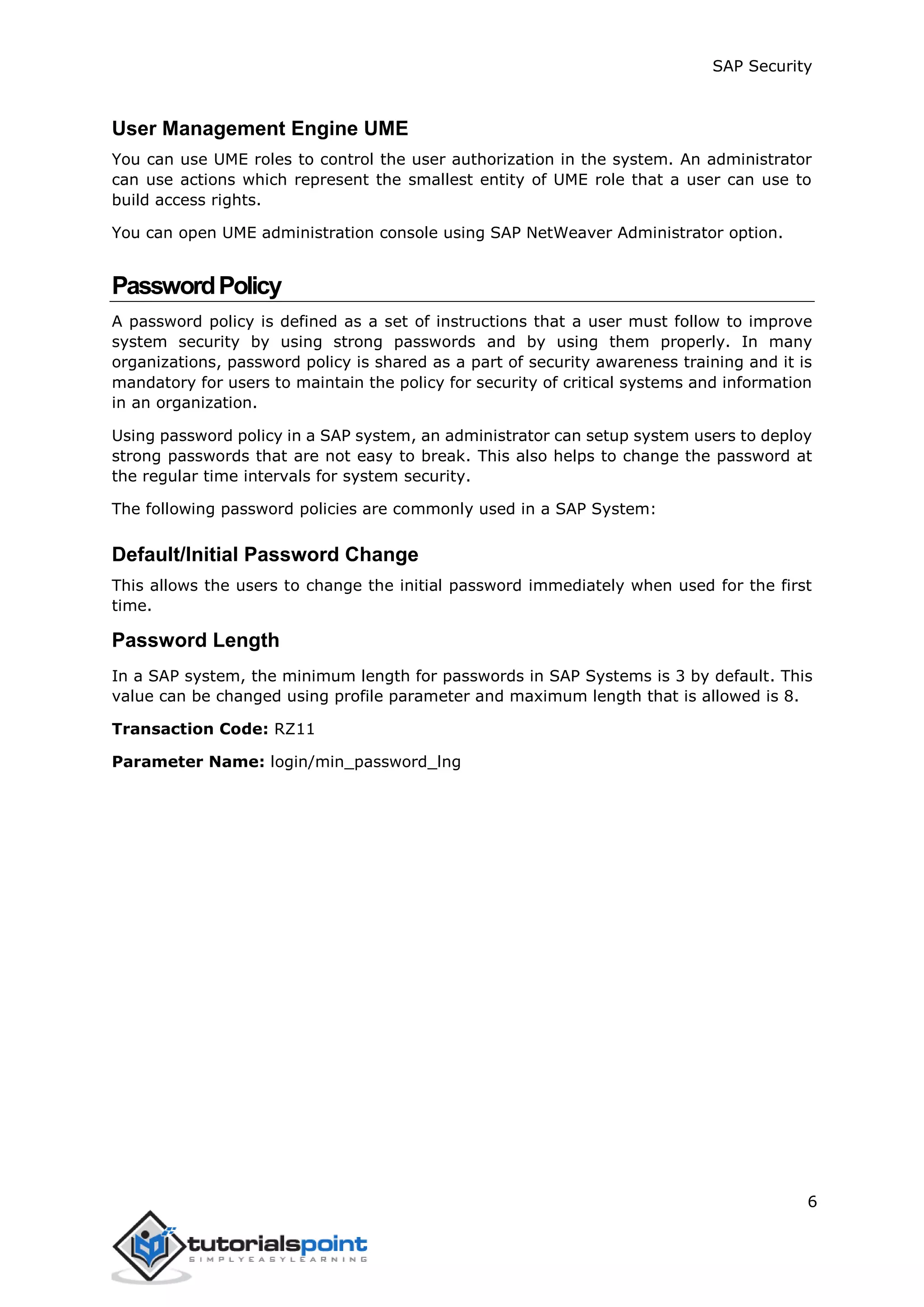 SAP Security
6
User Management Engine UME
You can use UME roles to control the user authorization in the system. An administrator
can use actions which represent the smallest entity of UME role that a user can use to
build access rights.
You can open UME administration console using SAP NetWeaver Administrator option.
PasswordPolicy
A password policy is defined as a set of instructions that a user must follow to improve
system security by using strong passwords and by using them properly. In many
organizations, password policy is shared as a part of security awareness training and it is
mandatory for users to maintain the policy for security of critical systems and information
in an organization.
Using password policy in a SAP system, an administrator can setup system users to deploy
strong passwords that are not easy to break. This also helps to change the password at
the regular time intervals for system security.
The following password policies are commonly used in a SAP System:
Default/Initial Password Change
This allows the users to change the initial password immediately when used for the first
time.
Password Length
In a SAP system, the minimum length for passwords in SAP Systems is 3 by default. This
value can be changed using profile parameter and maximum length that is allowed is 8.
Transaction Code: RZ11
Parameter Name: login/min_password_lng
 
