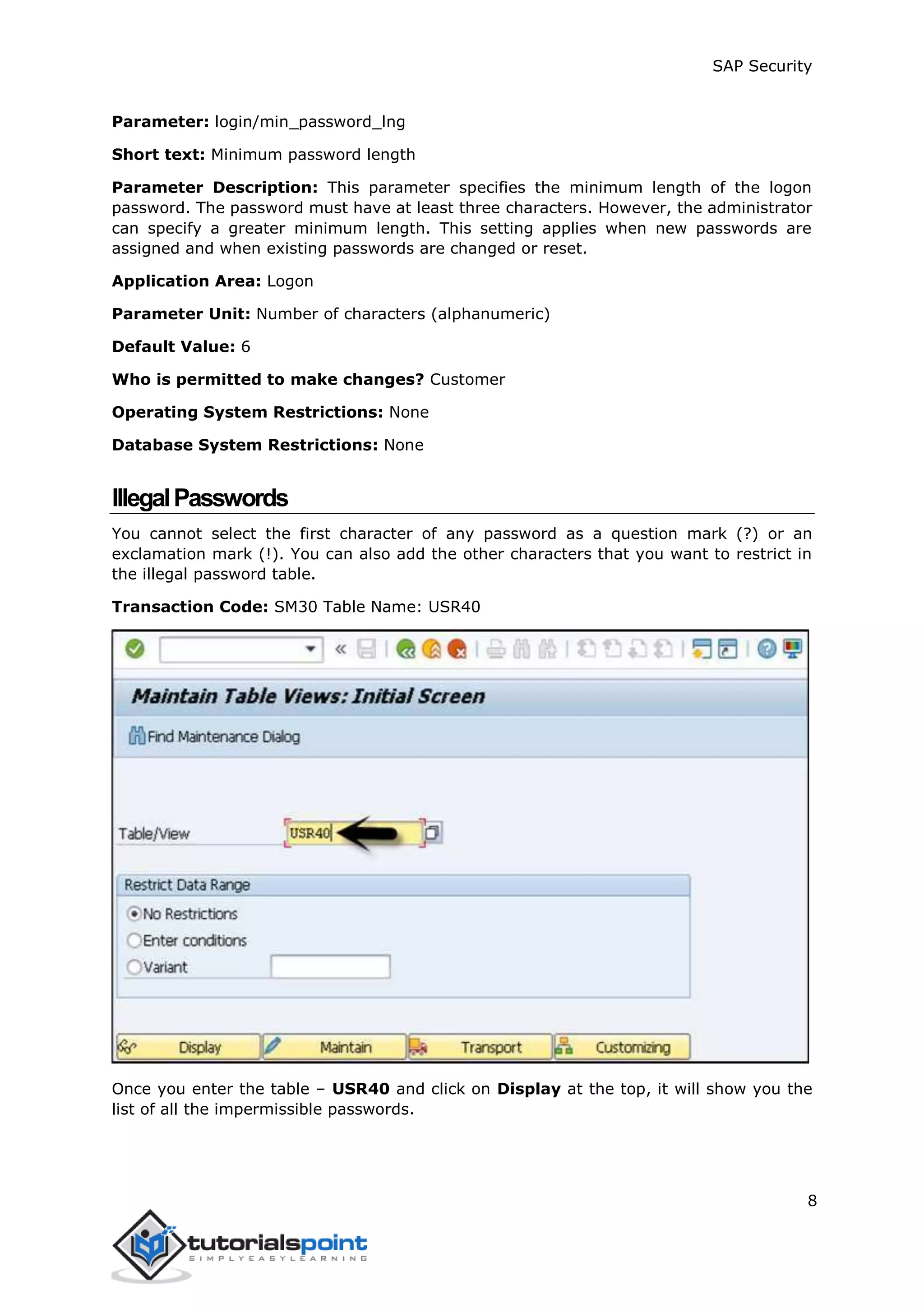 SAP Security
8
Parameter: login/min_password_lng
Short text: Minimum password length
Parameter Description: This parameter specifies the minimum length of the logon
password. The password must have at least three characters. However, the administrator
can specify a greater minimum length. This setting applies when new passwords are
assigned and when existing passwords are changed or reset.
Application Area: Logon
Parameter Unit: Number of characters (alphanumeric)
Default Value: 6
Who is permitted to make changes? Customer
Operating System Restrictions: None
Database System Restrictions: None
IllegalPasswords
You cannot select the first character of any password as a question mark (?) or an
exclamation mark (!). You can also add the other characters that you want to restrict in
the illegal password table.
Transaction Code: SM30 Table Name: USR40
Once you enter the table – USR40 and click on Display at the top, it will show you the
list of all the impermissible passwords.
 