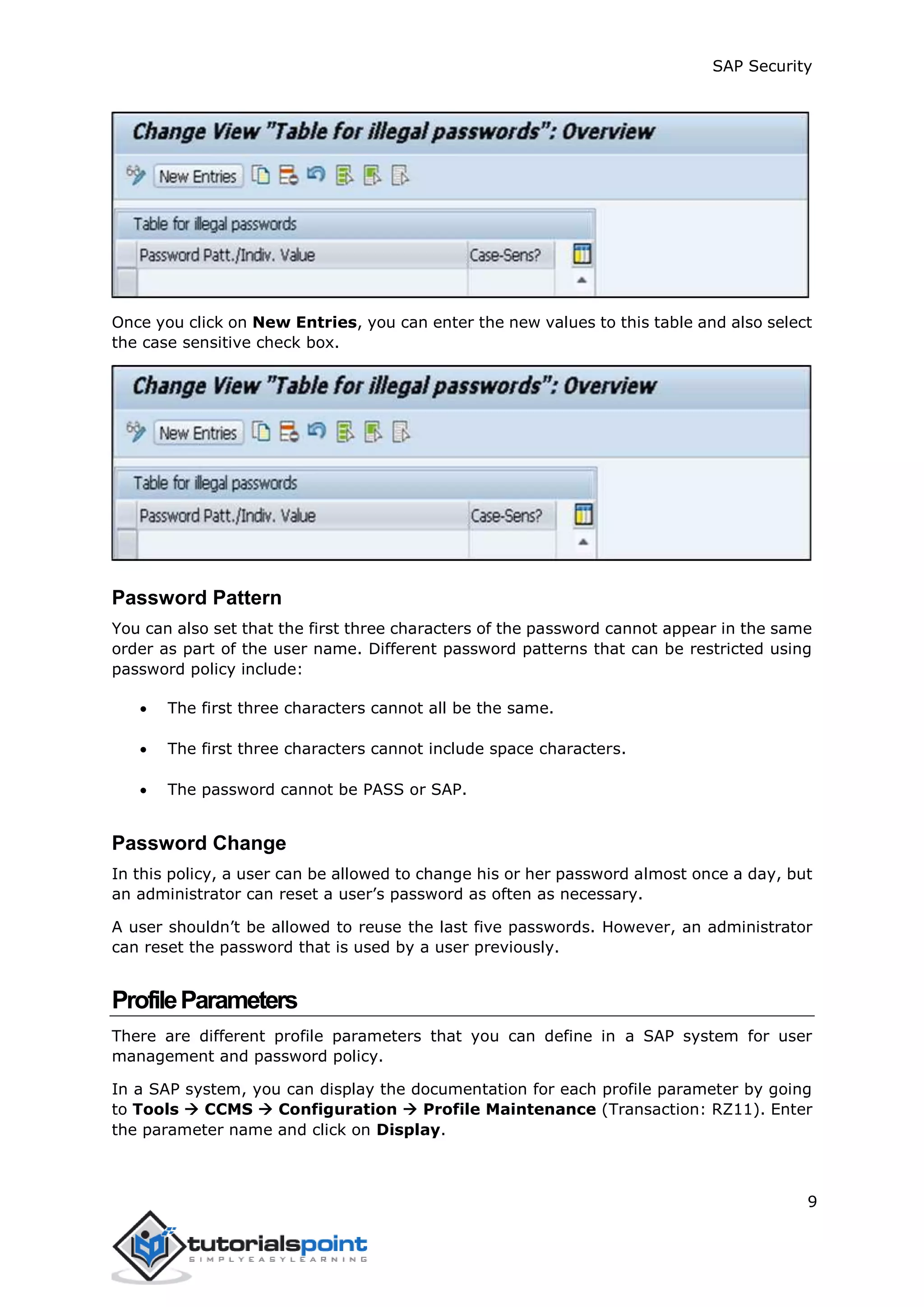 SAP Security
9
Once you click on New Entries, you can enter the new values to this table and also select
the case sensitive check box.
Password Pattern
You can also set that the first three characters of the password cannot appear in the same
order as part of the user name. Different password patterns that can be restricted using
password policy include:
 The first three characters cannot all be the same.
 The first three characters cannot include space characters.
 The password cannot be PASS or SAP.
Password Change
In this policy, a user can be allowed to change his or her password almost once a day, but
an administrator can reset a user’s password as often as necessary.
A user shouldn’t be allowed to reuse the last five passwords. However, an administrator
can reset the password that is used by a user previously.
ProfileParameters
There are different profile parameters that you can define in a SAP system for user
management and password policy.
In a SAP system, you can display the documentation for each profile parameter by going
to Tools  CCMS  Configuration  Profile Maintenance (Transaction: RZ11). Enter
the parameter name and click on Display.
 