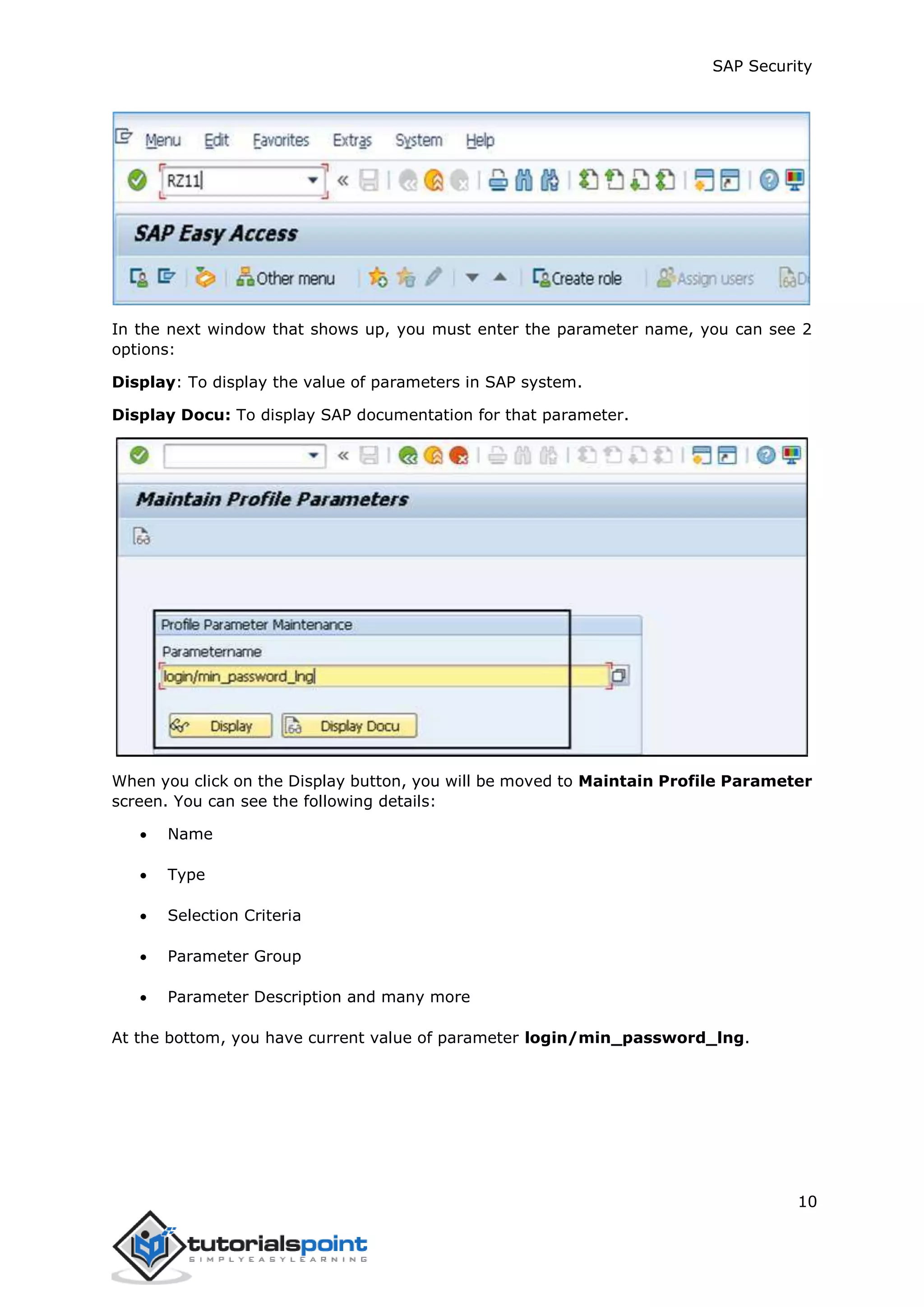 SAP Security
10
In the next window that shows up, you must enter the parameter name, you can see 2
options:
Display: To display the value of parameters in SAP system.
Display Docu: To display SAP documentation for that parameter.
When you click on the Display button, you will be moved to Maintain Profile Parameter
screen. You can see the following details:
 Name
 Type
 Selection Criteria
 Parameter Group
 Parameter Description and many more
At the bottom, you have current value of parameter login/min_password_lng.
 