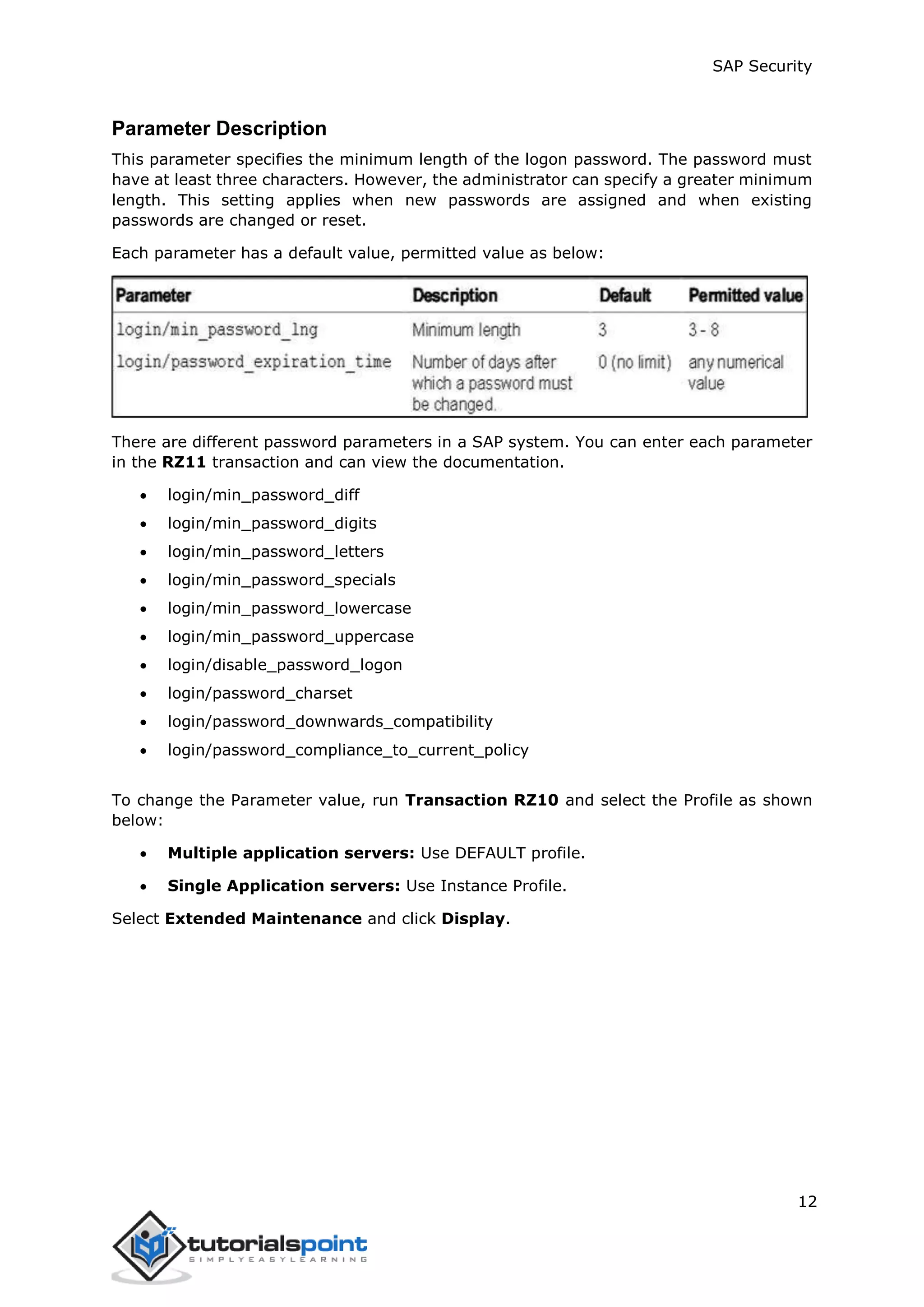 SAP Security
12
Parameter Description
This parameter specifies the minimum length of the logon password. The password must
have at least three characters. However, the administrator can specify a greater minimum
length. This setting applies when new passwords are assigned and when existing
passwords are changed or reset.
Each parameter has a default value, permitted value as below:
There are different password parameters in a SAP system. You can enter each parameter
in the RZ11 transaction and can view the documentation.
 login/min_password_diff
 login/min_password_digits
 login/min_password_letters
 login/min_password_specials
 login/min_password_lowercase
 login/min_password_uppercase
 login/disable_password_logon
 login/password_charset
 login/password_downwards_compatibility
 login/password_compliance_to_current_policy
To change the Parameter value, run Transaction RZ10 and select the Profile as shown
below:
 Multiple application servers: Use DEFAULT profile.
 Single Application servers: Use Instance Profile.
Select Extended Maintenance and click Display.
 