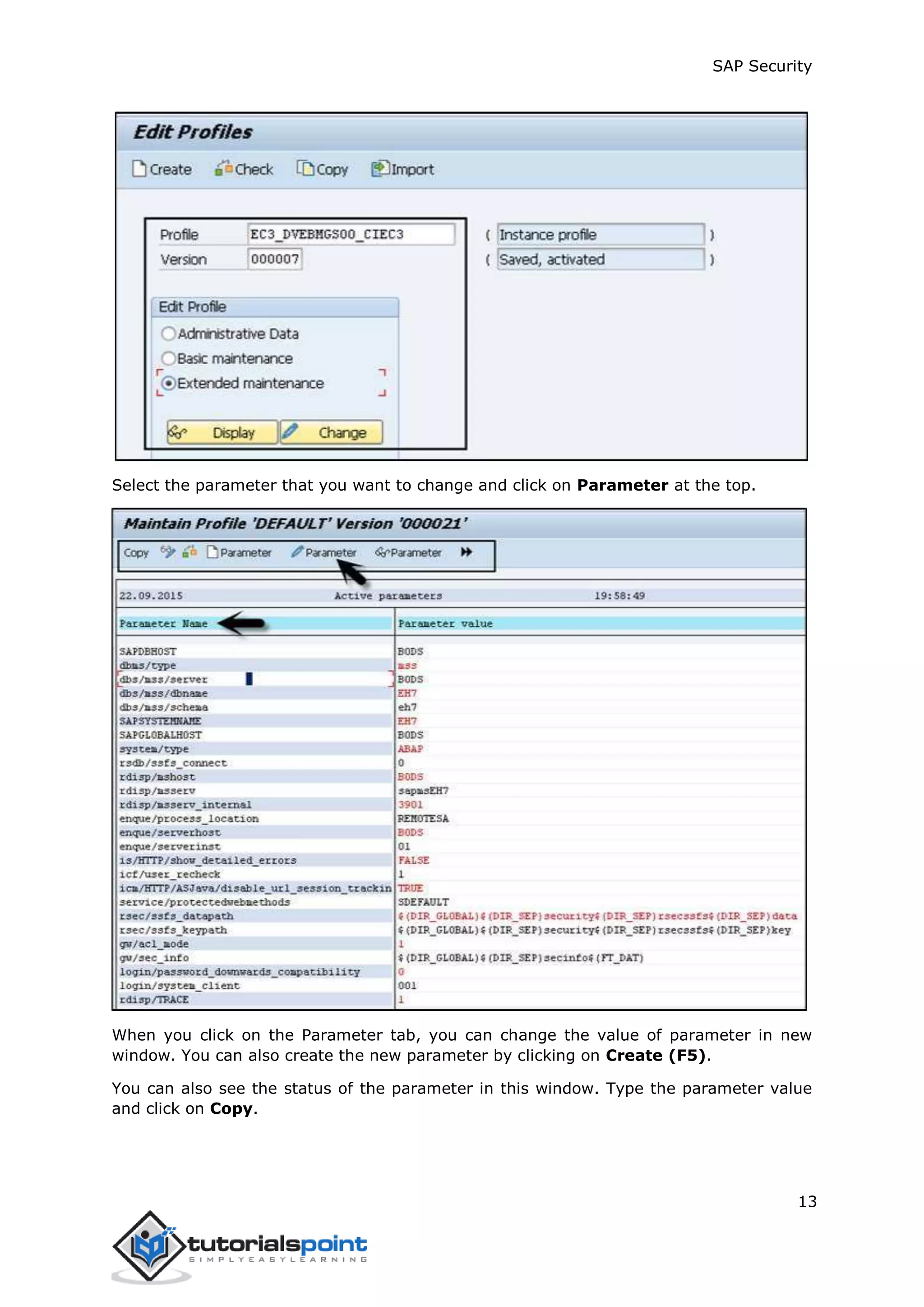 SAP Security
13
Select the parameter that you want to change and click on Parameter at the top.
When you click on the Parameter tab, you can change the value of parameter in new
window. You can also create the new parameter by clicking on Create (F5).
You can also see the status of the parameter in this window. Type the parameter value
and click on Copy.
 