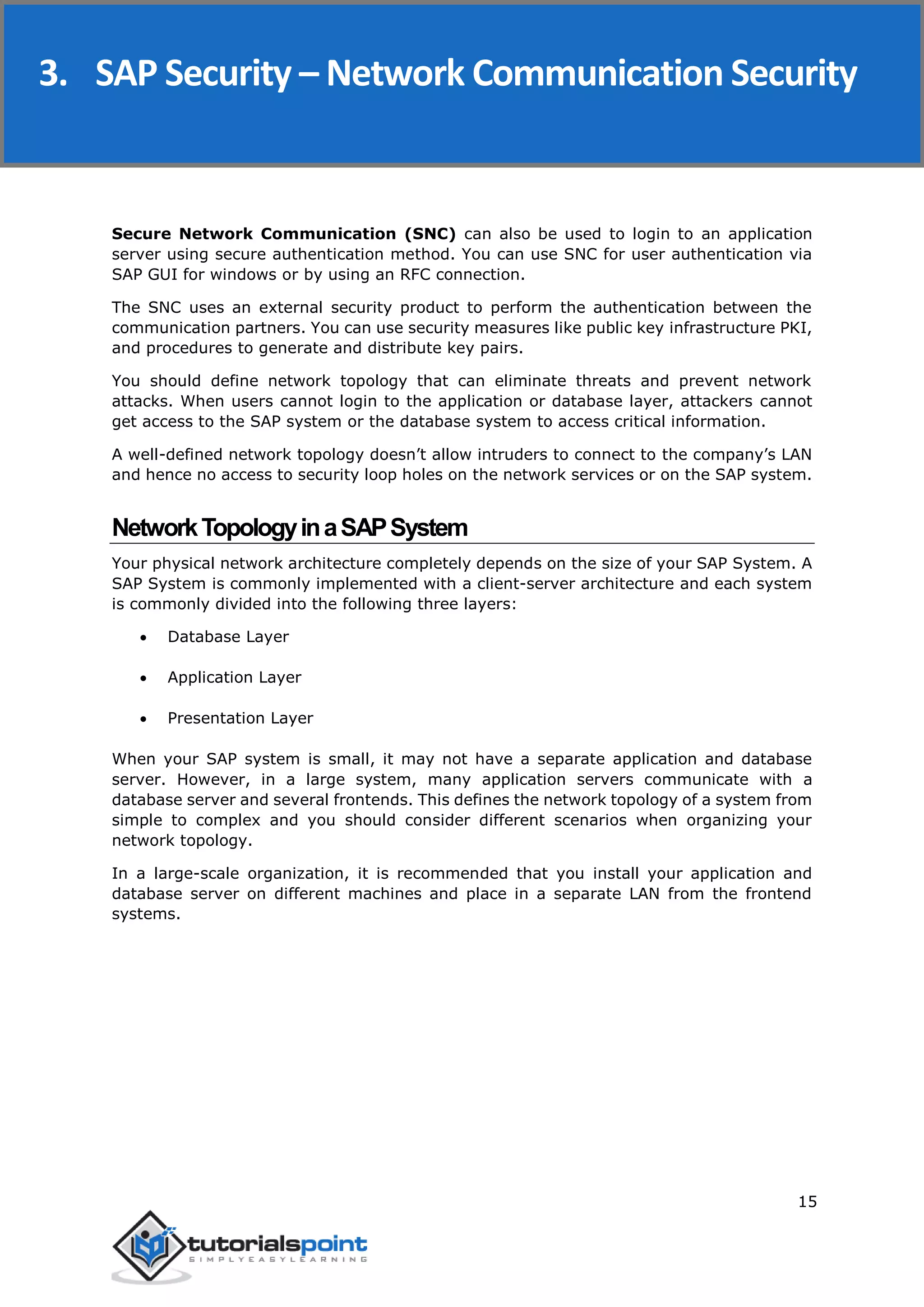 SAP Security
15
Secure Network Communication (SNC) can also be used to login to an application
server using secure authentication method. You can use SNC for user authentication via
SAP GUI for windows or by using an RFC connection.
The SNC uses an external security product to perform the authentication between the
communication partners. You can use security measures like public key infrastructure PKI,
and procedures to generate and distribute key pairs.
You should define network topology that can eliminate threats and prevent network
attacks. When users cannot login to the application or database layer, attackers cannot
get access to the SAP system or the database system to access critical information.
A well-defined network topology doesn’t allow intruders to connect to the company’s LAN
and hence no access to security loop holes on the network services or on the SAP system.
NetworkTopologyinaSAPSystem
Your physical network architecture completely depends on the size of your SAP System. A
SAP System is commonly implemented with a client-server architecture and each system
is commonly divided into the following three layers:
 Database Layer
 Application Layer
 Presentation Layer
When your SAP system is small, it may not have a separate application and database
server. However, in a large system, many application servers communicate with a
database server and several frontends. This defines the network topology of a system from
simple to complex and you should consider different scenarios when organizing your
network topology.
In a large-scale organization, it is recommended that you install your application and
database server on different machines and place in a separate LAN from the frontend
systems.
3. SAP Security – Network Communication Security
 