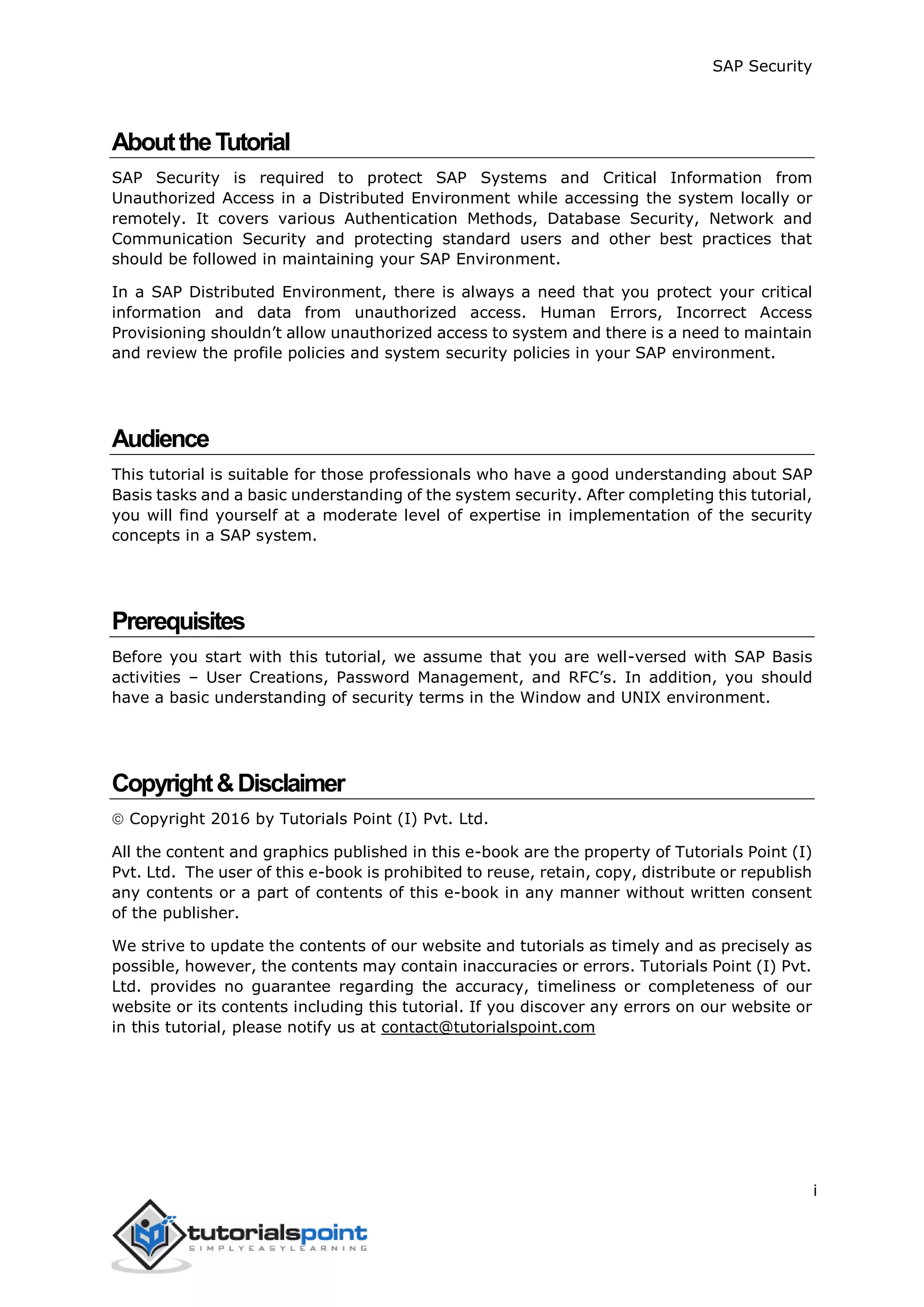 SAP Security
i
AbouttheTutorial
SAP Security is required to protect SAP Systems and Critical Information from
Unauthorized Access in a Distributed Environment while accessing the system locally or
remotely. It covers various Authentication Methods, Database Security, Network and
Communication Security and protecting standard users and other best practices that
should be followed in maintaining your SAP Environment.
In a SAP Distributed Environment, there is always a need that you protect your critical
information and data from unauthorized access. Human Errors, Incorrect Access
Provisioning shouldn’t allow unauthorized access to system and there is a need to maintain
and review the profile policies and system security policies in your SAP environment.
Audience
This tutorial is suitable for those professionals who have a good understanding about SAP
Basis tasks and a basic understanding of the system security. After completing this tutorial,
you will find yourself at a moderate level of expertise in implementation of the security
concepts in a SAP system.
Prerequisites
Before you start with this tutorial, we assume that you are well-versed with SAP Basis
activities – User Creations, Password Management, and RFC’s. In addition, you should
have a basic understanding of security terms in the Window and UNIX environment.
Copyright&Disclaimer
 Copyright 2016 by Tutorials Point (I) Pvt. Ltd.
All the content and graphics published in this e-book are the property of Tutorials Point (I)
Pvt. Ltd. The user of this e-book is prohibited to reuse, retain, copy, distribute or republish
any contents or a part of contents of this e-book in any manner without written consent
of the publisher.
We strive to update the contents of our website and tutorials as timely and as precisely as
possible, however, the contents may contain inaccuracies or errors. Tutorials Point (I) Pvt.
Ltd. provides no guarantee regarding the accuracy, timeliness or completeness of our
website or its contents including this tutorial. If you discover any errors on our website or
in this tutorial, please notify us at contact@tutorialspoint.com
 