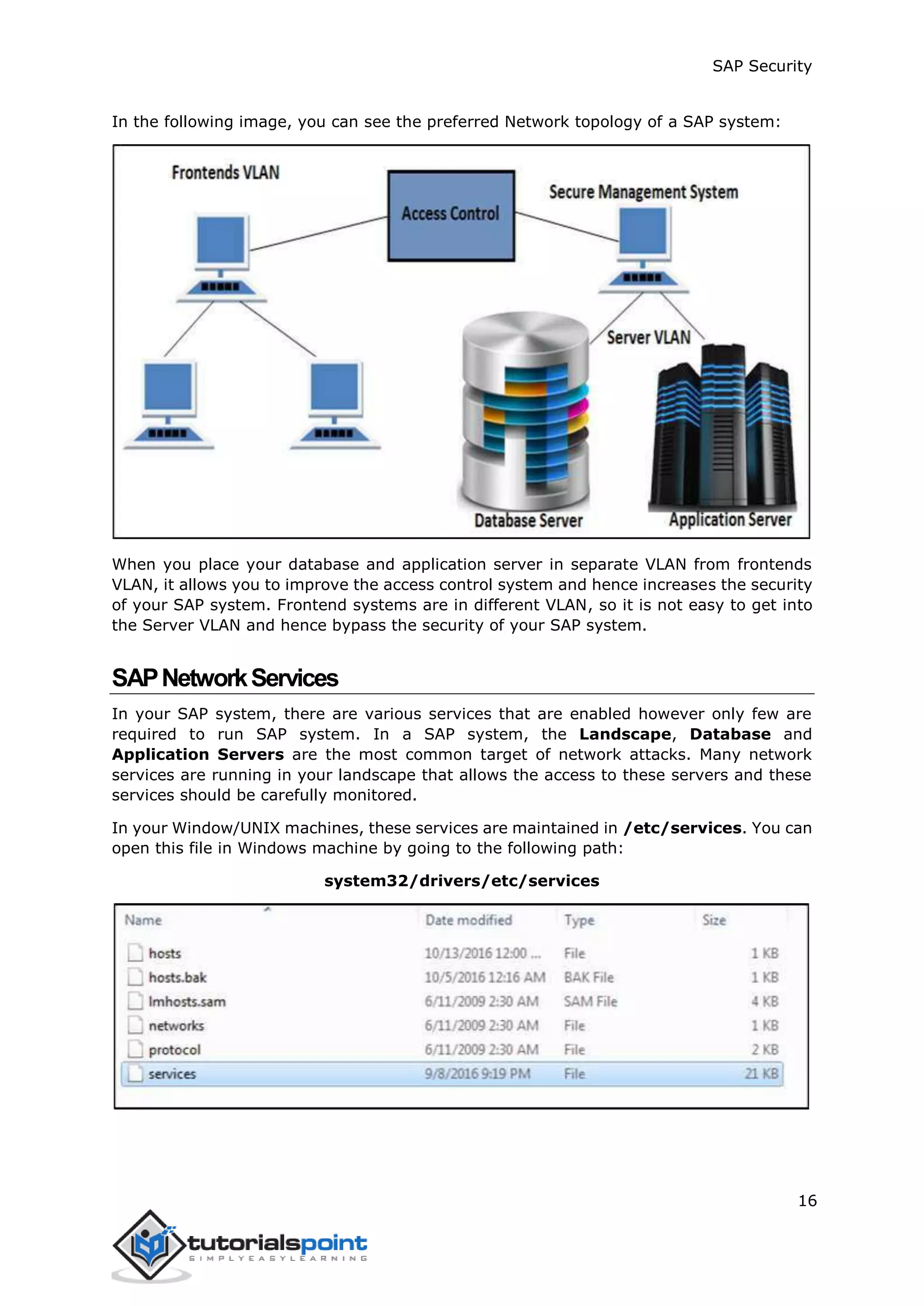 SAP Security
16
In the following image, you can see the preferred Network topology of a SAP system:
When you place your database and application server in separate VLAN from frontends
VLAN, it allows you to improve the access control system and hence increases the security
of your SAP system. Frontend systems are in different VLAN, so it is not easy to get into
the Server VLAN and hence bypass the security of your SAP system.
SAPNetworkServices
In your SAP system, there are various services that are enabled however only few are
required to run SAP system. In a SAP system, the Landscape, Database and
Application Servers are the most common target of network attacks. Many network
services are running in your landscape that allows the access to these servers and these
services should be carefully monitored.
In your Window/UNIX machines, these services are maintained in /etc/services. You can
open this file in Windows machine by going to the following path:
system32/drivers/etc/services
 