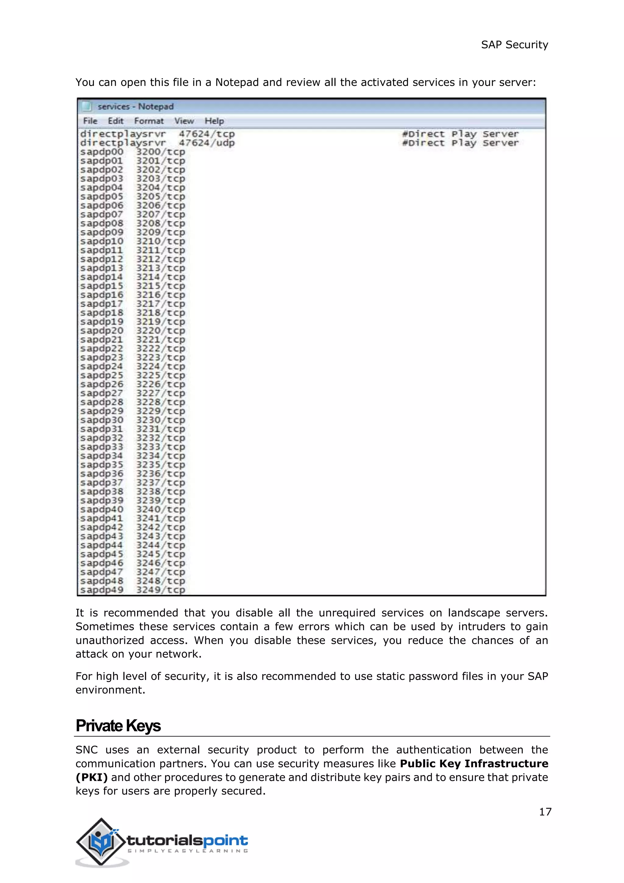 SAP Security
17
You can open this file in a Notepad and review all the activated services in your server:
It is recommended that you disable all the unrequired services on landscape servers.
Sometimes these services contain a few errors which can be used by intruders to gain
unauthorized access. When you disable these services, you reduce the chances of an
attack on your network.
For high level of security, it is also recommended to use static password files in your SAP
environment.
PrivateKeys
SNC uses an external security product to perform the authentication between the
communication partners. You can use security measures like Public Key Infrastructure
(PKI) and other procedures to generate and distribute key pairs and to ensure that private
keys for users are properly secured.
 