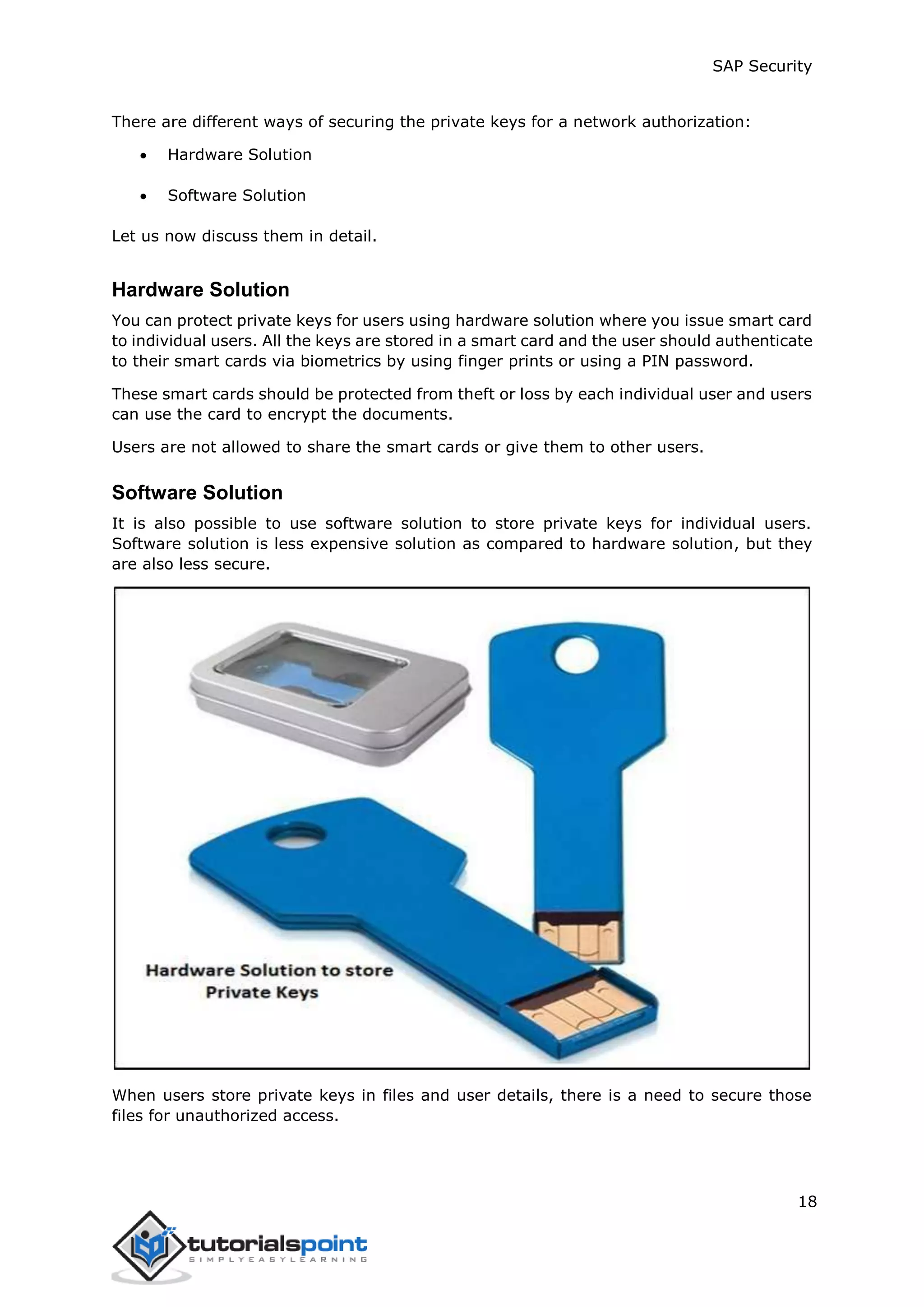 SAP Security
18
There are different ways of securing the private keys for a network authorization:
 Hardware Solution
 Software Solution
Let us now discuss them in detail.
Hardware Solution
You can protect private keys for users using hardware solution where you issue smart card
to individual users. All the keys are stored in a smart card and the user should authenticate
to their smart cards via biometrics by using finger prints or using a PIN password.
These smart cards should be protected from theft or loss by each individual user and users
can use the card to encrypt the documents.
Users are not allowed to share the smart cards or give them to other users.
Software Solution
It is also possible to use software solution to store private keys for individual users.
Software solution is less expensive solution as compared to hardware solution, but they
are also less secure.
When users store private keys in files and user details, there is a need to secure those
files for unauthorized access.
 