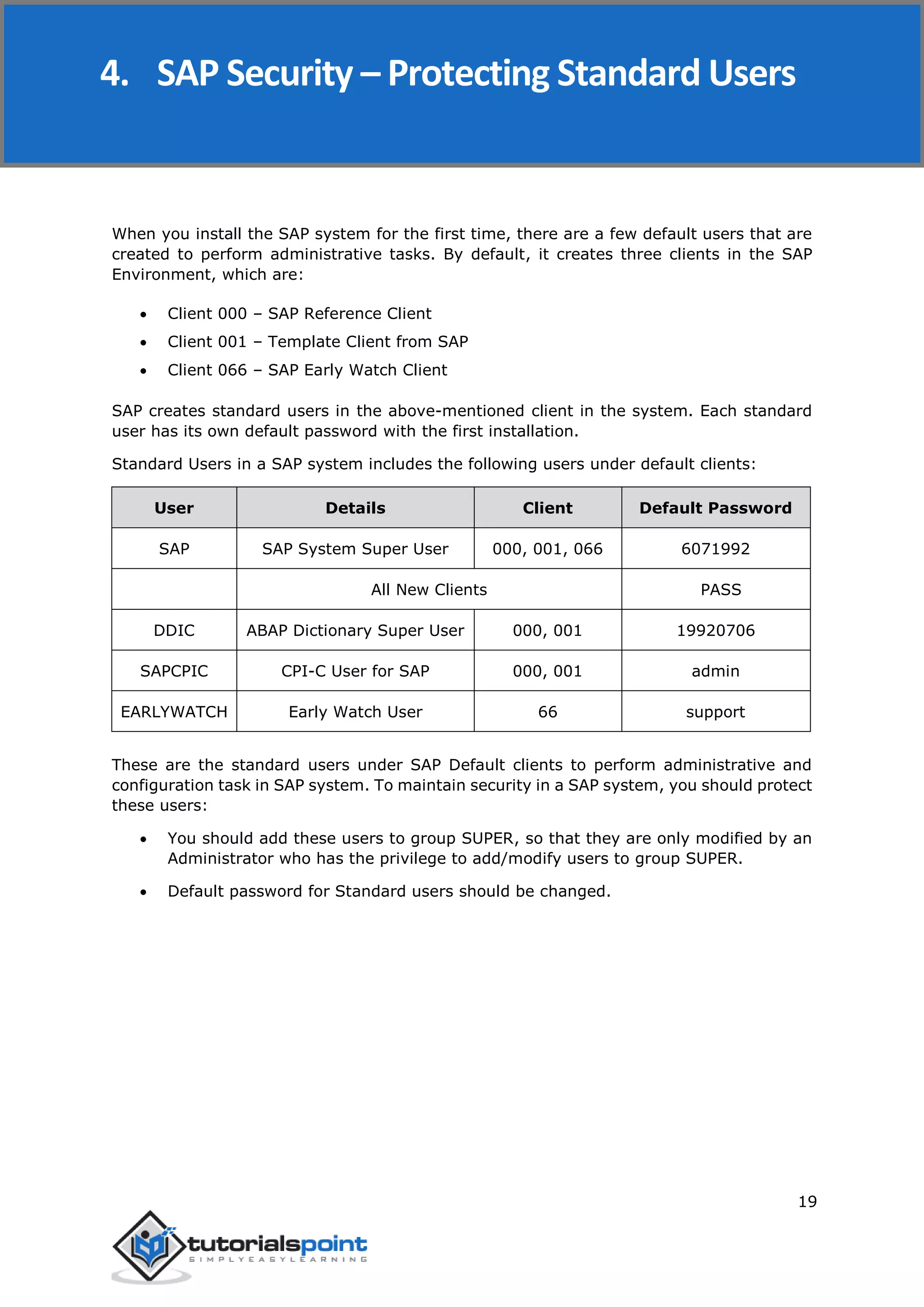 SAP Security
19
When you install the SAP system for the first time, there are a few default users that are
created to perform administrative tasks. By default, it creates three clients in the SAP
Environment, which are:
 Client 000 – SAP Reference Client
 Client 001 – Template Client from SAP
 Client 066 – SAP Early Watch Client
SAP creates standard users in the above-mentioned client in the system. Each standard
user has its own default password with the first installation.
Standard Users in a SAP system includes the following users under default clients:
User Details Client Default Password
SAP SAP System Super User 000, 001, 066 6071992
All New Clients PASS
DDIC ABAP Dictionary Super User 000, 001 19920706
SAPCPIC CPI-C User for SAP 000, 001 admin
EARLYWATCH Early Watch User 66 support
These are the standard users under SAP Default clients to perform administrative and
configuration task in SAP system. To maintain security in a SAP system, you should protect
these users:
 You should add these users to group SUPER, so that they are only modified by an
Administrator who has the privilege to add/modify users to group SUPER.
 Default password for Standard users should be changed.
4. SAP Security – Protecting Standard Users
 