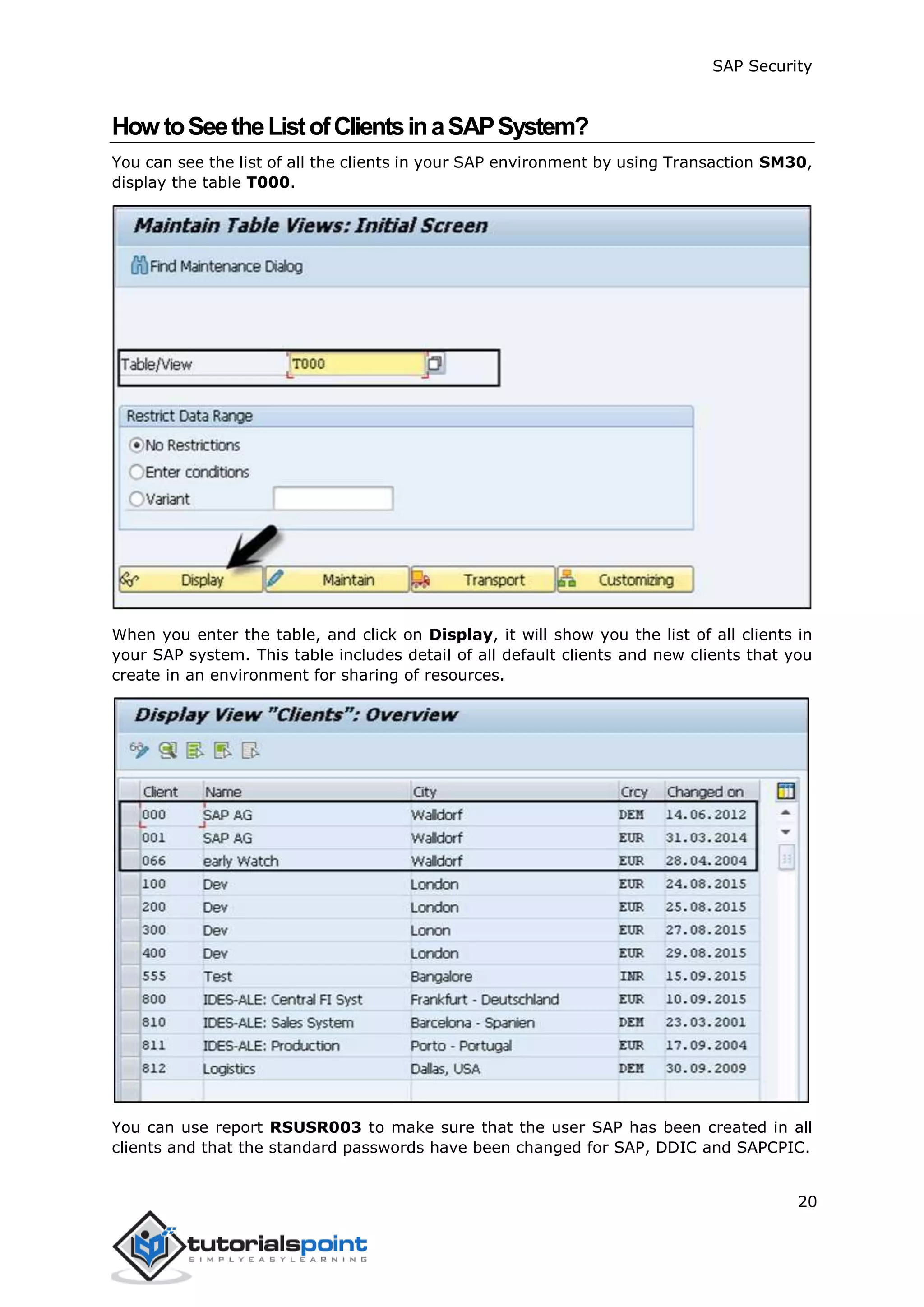 SAP Security
20
HowtoSeetheListofClientsinaSAPSystem?
You can see the list of all the clients in your SAP environment by using Transaction SM30,
display the table T000.
When you enter the table, and click on Display, it will show you the list of all clients in
your SAP system. This table includes detail of all default clients and new clients that you
create in an environment for sharing of resources.
You can use report RSUSR003 to make sure that the user SAP has been created in all
clients and that the standard passwords have been changed for SAP, DDIC and SAPCPIC.
 