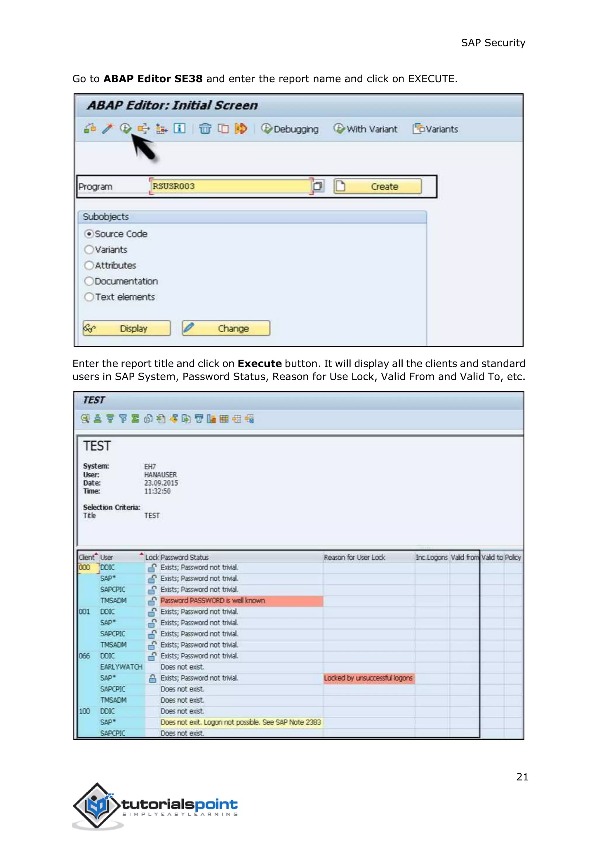 SAP Security
21
Go to ABAP Editor SE38 and enter the report name and click on EXECUTE.
Enter the report title and click on Execute button. It will display all the clients and standard
users in SAP System, Password Status, Reason for Use Lock, Valid From and Valid To, etc.
 