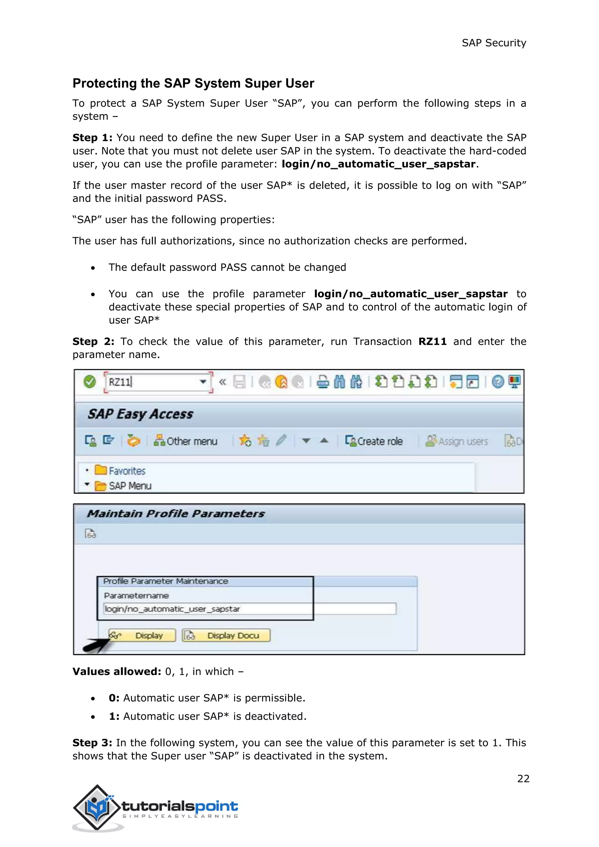 SAP Security
22
Protecting the SAP System Super User
To protect a SAP System Super User “SAP”, you can perform the following steps in a
system –
Step 1: You need to define the new Super User in a SAP system and deactivate the SAP
user. Note that you must not delete user SAP in the system. To deactivate the hard-coded
user, you can use the profile parameter: login/no_automatic_user_sapstar.
If the user master record of the user SAP* is deleted, it is possible to log on with “SAP”
and the initial password PASS.
“SAP” user has the following properties:
The user has full authorizations, since no authorization checks are performed.
 The default password PASS cannot be changed
 You can use the profile parameter login/no_automatic_user_sapstar to
deactivate these special properties of SAP and to control of the automatic login of
user SAP*
Step 2: To check the value of this parameter, run Transaction RZ11 and enter the
parameter name.
Values allowed: 0, 1, in which –
 0: Automatic user SAP* is permissible.
 1: Automatic user SAP* is deactivated.
Step 3: In the following system, you can see the value of this parameter is set to 1. This
shows that the Super user “SAP” is deactivated in the system.
 