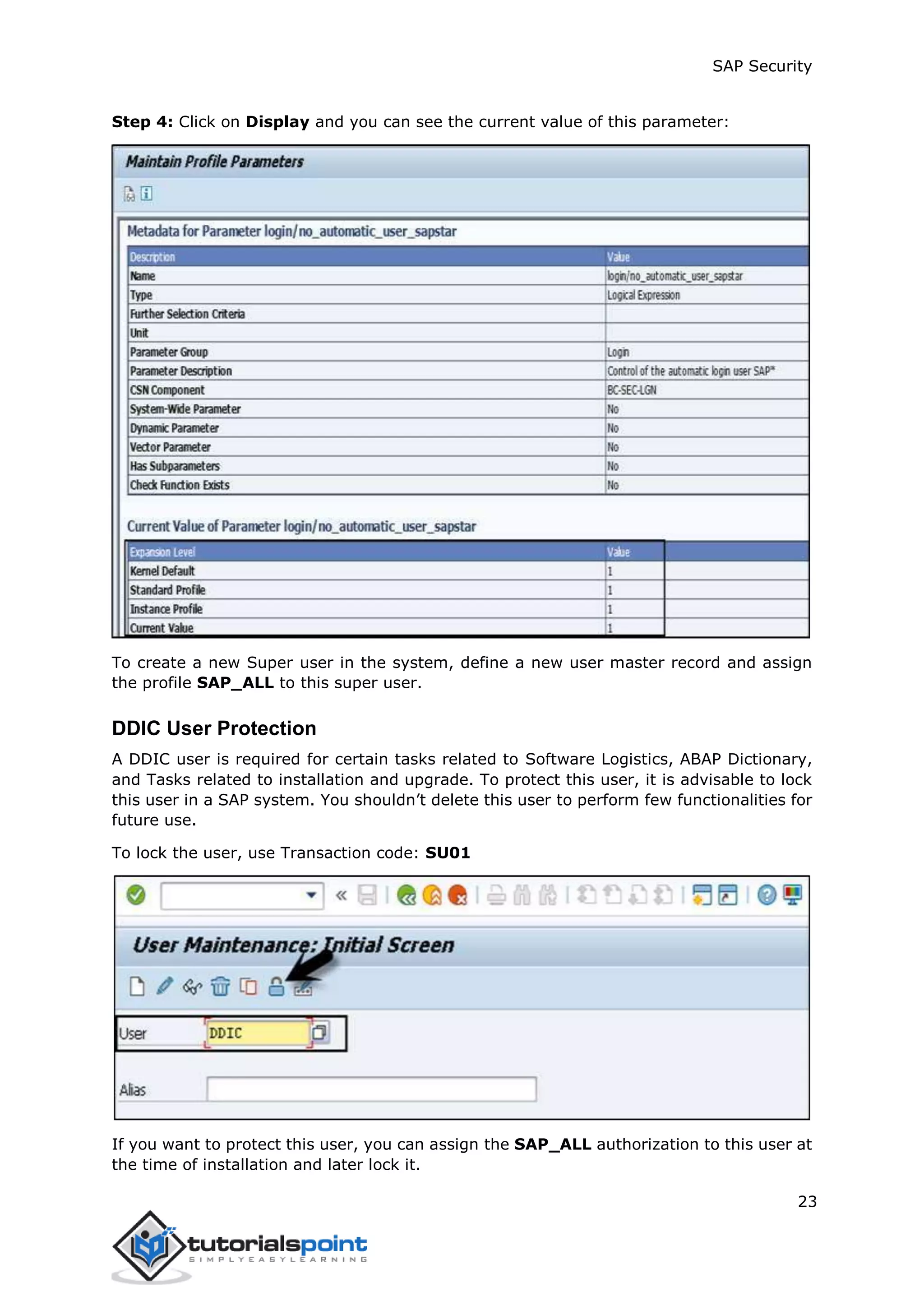 SAP Security
23
Step 4: Click on Display and you can see the current value of this parameter:
To create a new Super user in the system, define a new user master record and assign
the profile SAP_ALL to this super user.
DDIC User Protection
A DDIC user is required for certain tasks related to Software Logistics, ABAP Dictionary,
and Tasks related to installation and upgrade. To protect this user, it is advisable to lock
this user in a SAP system. You shouldn’t delete this user to perform few functionalities for
future use.
To lock the user, use Transaction code: SU01
If you want to protect this user, you can assign the SAP_ALL authorization to this user at
the time of installation and later lock it.
 