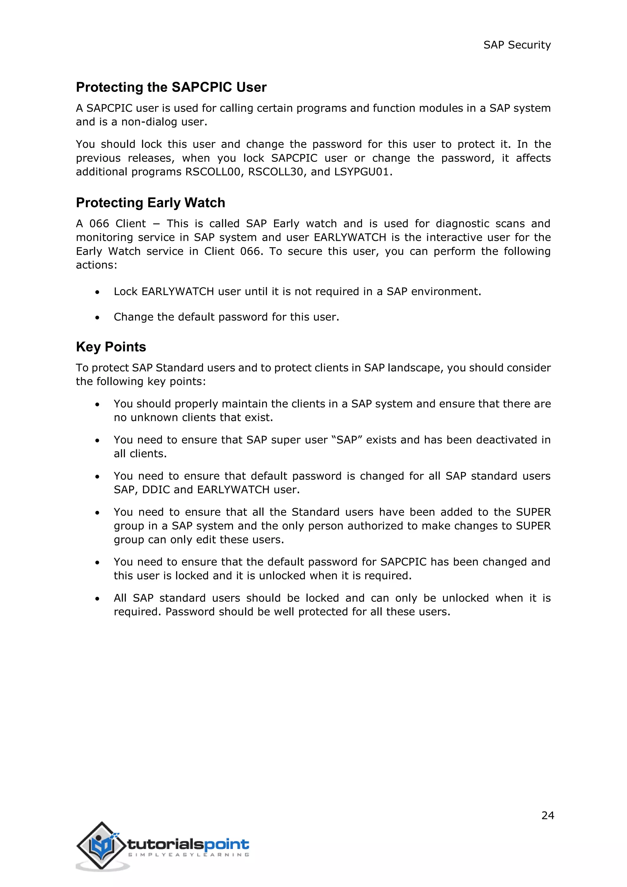 SAP Security
24
Protecting the SAPCPIC User
A SAPCPIC user is used for calling certain programs and function modules in a SAP system
and is a non-dialog user.
You should lock this user and change the password for this user to protect it. In the
previous releases, when you lock SAPCPIC user or change the password, it affects
additional programs RSCOLL00, RSCOLL30, and LSYPGU01.
Protecting Early Watch
A 066 Client − This is called SAP Early watch and is used for diagnostic scans and
monitoring service in SAP system and user EARLYWATCH is the interactive user for the
Early Watch service in Client 066. To secure this user, you can perform the following
actions:
 Lock EARLYWATCH user until it is not required in a SAP environment.
 Change the default password for this user.
Key Points
To protect SAP Standard users and to protect clients in SAP landscape, you should consider
the following key points:
 You should properly maintain the clients in a SAP system and ensure that there are
no unknown clients that exist.
 You need to ensure that SAP super user “SAP” exists and has been deactivated in
all clients.
 You need to ensure that default password is changed for all SAP standard users
SAP, DDIC and EARLYWATCH user.
 You need to ensure that all the Standard users have been added to the SUPER
group in a SAP system and the only person authorized to make changes to SUPER
group can only edit these users.
 You need to ensure that the default password for SAPCPIC has been changed and
this user is locked and it is unlocked when it is required.
 All SAP standard users should be locked and can only be unlocked when it is
required. Password should be well protected for all these users.
 
