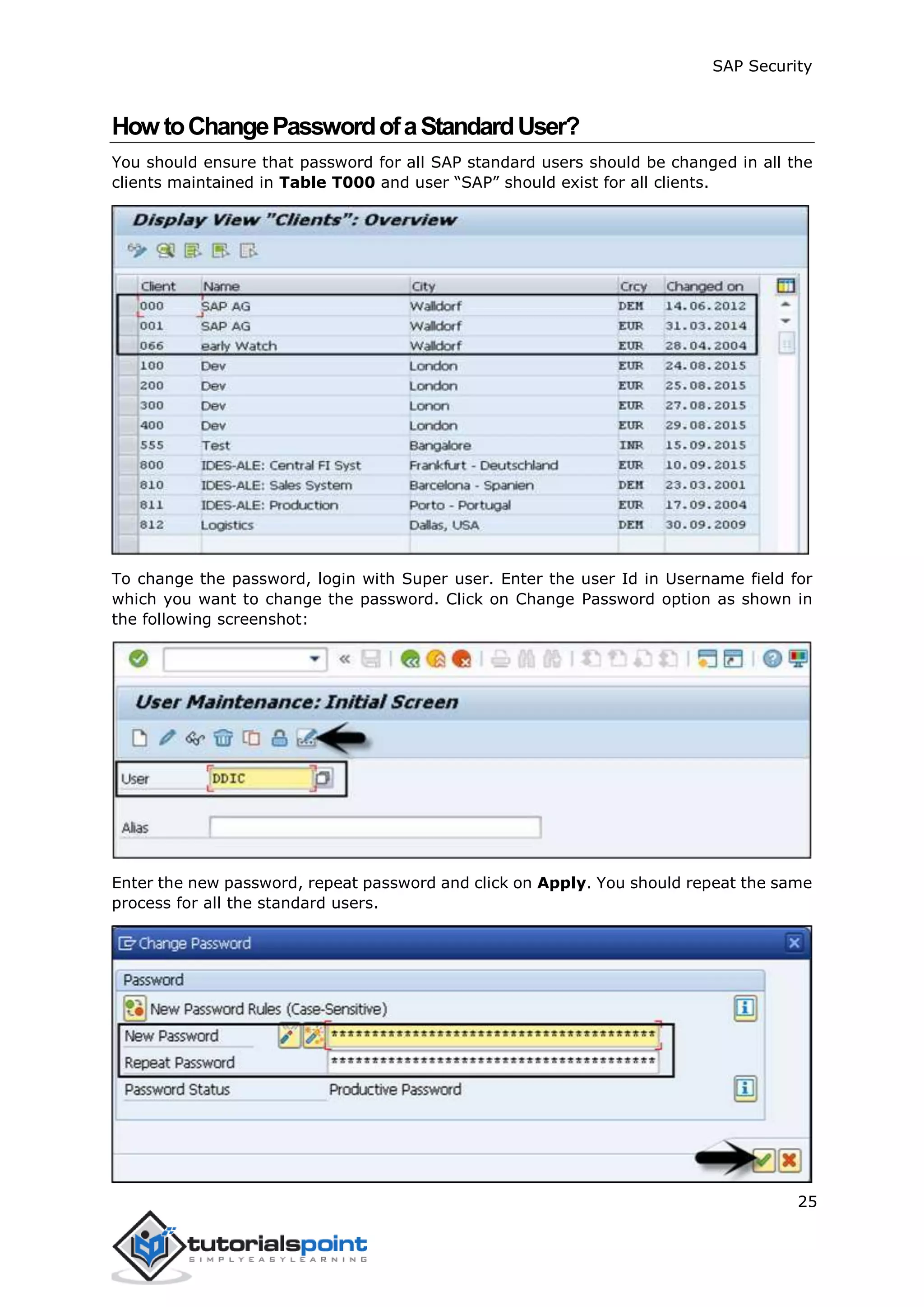SAP Security
25
HowtoChangePasswordofaStandardUser?
You should ensure that password for all SAP standard users should be changed in all the
clients maintained in Table T000 and user “SAP” should exist for all clients.
To change the password, login with Super user. Enter the user Id in Username field for
which you want to change the password. Click on Change Password option as shown in
the following screenshot:
Enter the new password, repeat password and click on Apply. You should repeat the same
process for all the standard users.
 