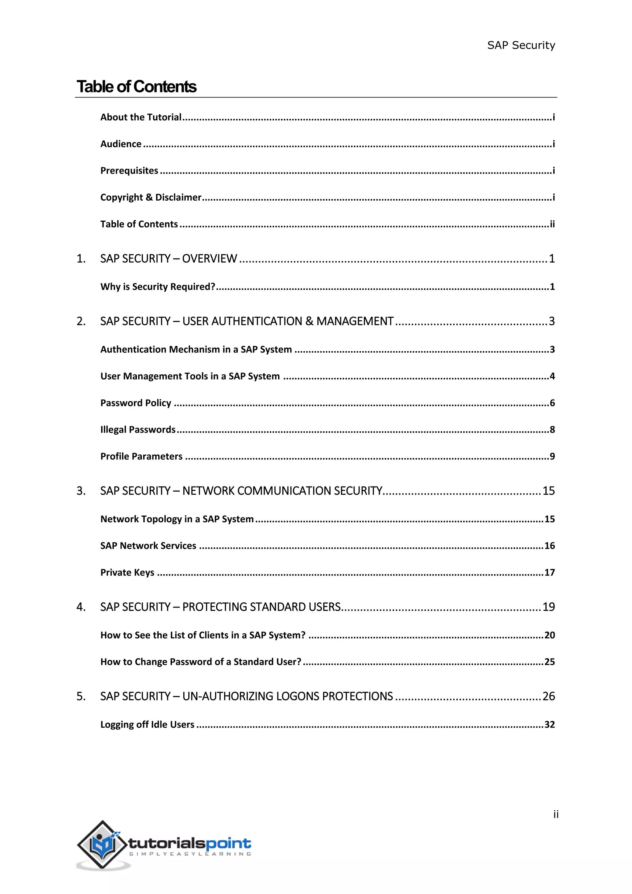 SAP Security
ii
TableofContents
About the Tutorial....................................................................................................................................i
Audience..................................................................................................................................................i
Prerequisites............................................................................................................................................i
Copyright & Disclaimer.............................................................................................................................i
Table of Contents....................................................................................................................................ii
1. SAP SECURITY – OVERVIEW.................................................................................................1
Why is Security Required?.......................................................................................................................1
2. SAP SECURITY – USER AUTHENTICATION & MANAGEMENT................................................3
Authentication Mechanism in a SAP System ...........................................................................................3
User Management Tools in a SAP System ...............................................................................................4
Password Policy ......................................................................................................................................6
Illegal Passwords.....................................................................................................................................8
Profile Parameters ..................................................................................................................................9
3. SAP SECURITY – NETWORK COMMUNICATION SECURITY..................................................15
Network Topology in a SAP System.......................................................................................................15
SAP Network Services ...........................................................................................................................16
Private Keys ..........................................................................................................................................17
4. SAP SECURITY – PROTECTING STANDARD USERS...............................................................19
How to See the List of Clients in a SAP System? ....................................................................................20
How to Change Password of a Standard User?......................................................................................25
5. SAP SECURITY – UN-AUTHORIZING LOGONS PROTECTIONS..............................................26
Logging off Idle Users ............................................................................................................................32
 