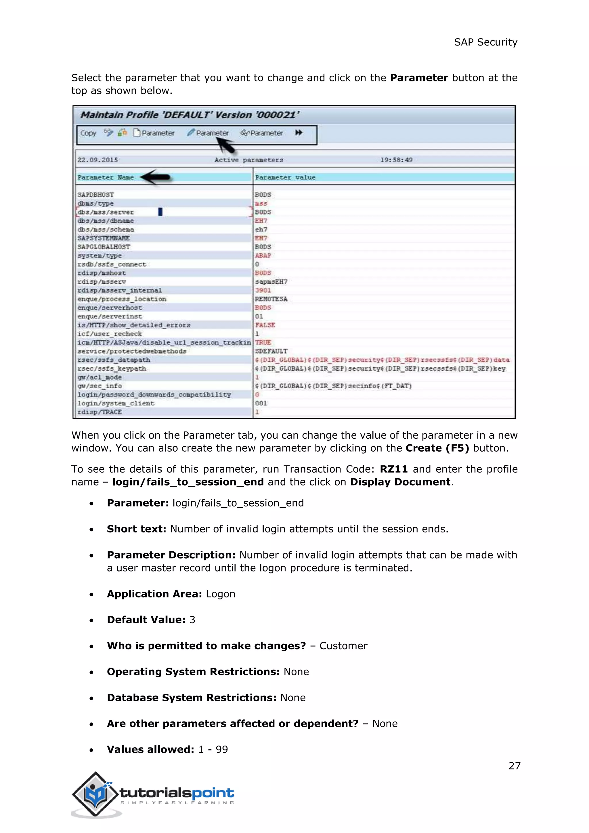 SAP Security
27
Select the parameter that you want to change and click on the Parameter button at the
top as shown below.
When you click on the Parameter tab, you can change the value of the parameter in a new
window. You can also create the new parameter by clicking on the Create (F5) button.
To see the details of this parameter, run Transaction Code: RZ11 and enter the profile
name – login/fails_to_session_end and the click on Display Document.
 Parameter: login/fails_to_session_end
 Short text: Number of invalid login attempts until the session ends.
 Parameter Description: Number of invalid login attempts that can be made with
a user master record until the logon procedure is terminated.
 Application Area: Logon
 Default Value: 3
 Who is permitted to make changes? – Customer
 Operating System Restrictions: None
 Database System Restrictions: None
 Are other parameters affected or dependent? – None
 Values allowed: 1 - 99
 