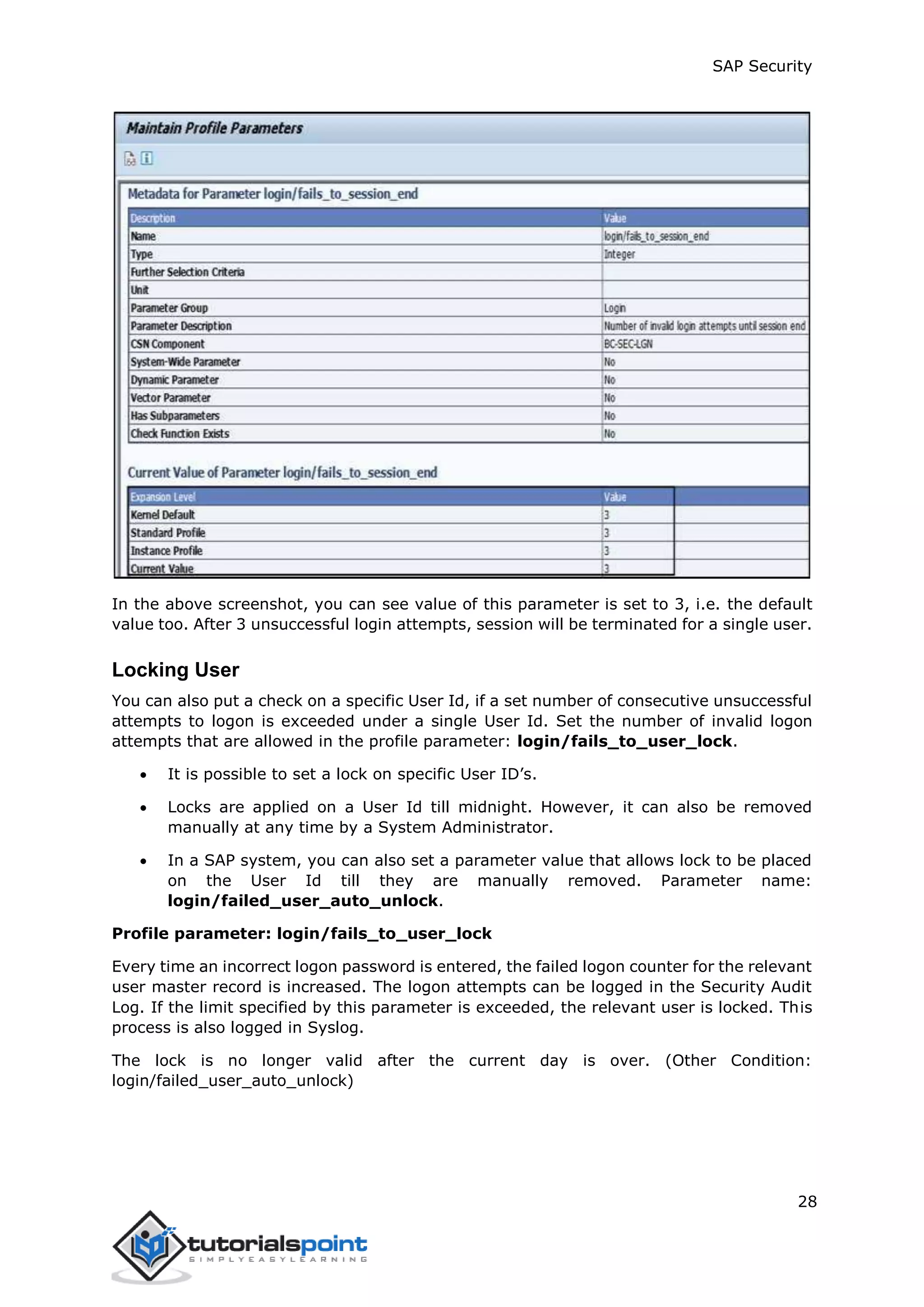 SAP Security
28
In the above screenshot, you can see value of this parameter is set to 3, i.e. the default
value too. After 3 unsuccessful login attempts, session will be terminated for a single user.
Locking User
You can also put a check on a specific User Id, if a set number of consecutive unsuccessful
attempts to logon is exceeded under a single User Id. Set the number of invalid logon
attempts that are allowed in the profile parameter: login/fails_to_user_lock.
 It is possible to set a lock on specific User ID’s.
 Locks are applied on a User Id till midnight. However, it can also be removed
manually at any time by a System Administrator.
 In a SAP system, you can also set a parameter value that allows lock to be placed
on the User Id till they are manually removed. Parameter name:
login/failed_user_auto_unlock.
Profile parameter: login/fails_to_user_lock
Every time an incorrect logon password is entered, the failed logon counter for the relevant
user master record is increased. The logon attempts can be logged in the Security Audit
Log. If the limit specified by this parameter is exceeded, the relevant user is locked. This
process is also logged in Syslog.
The lock is no longer valid after the current day is over. (Other Condition:
login/failed_user_auto_unlock)
 