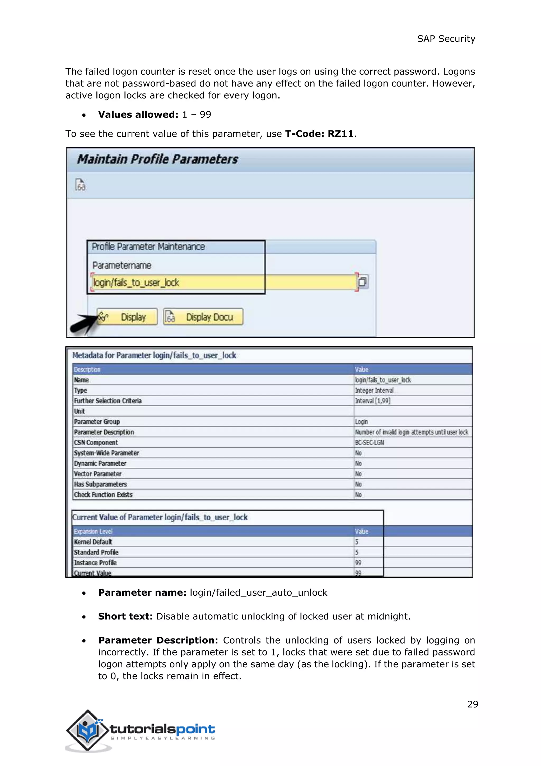 SAP Security
29
The failed logon counter is reset once the user logs on using the correct password. Logons
that are not password-based do not have any effect on the failed logon counter. However,
active logon locks are checked for every logon.
 Values allowed: 1 – 99
To see the current value of this parameter, use T-Code: RZ11.
 Parameter name: login/failed_user_auto_unlock
 Short text: Disable automatic unlocking of locked user at midnight.
 Parameter Description: Controls the unlocking of users locked by logging on
incorrectly. If the parameter is set to 1, locks that were set due to failed password
logon attempts only apply on the same day (as the locking). If the parameter is set
to 0, the locks remain in effect.
 