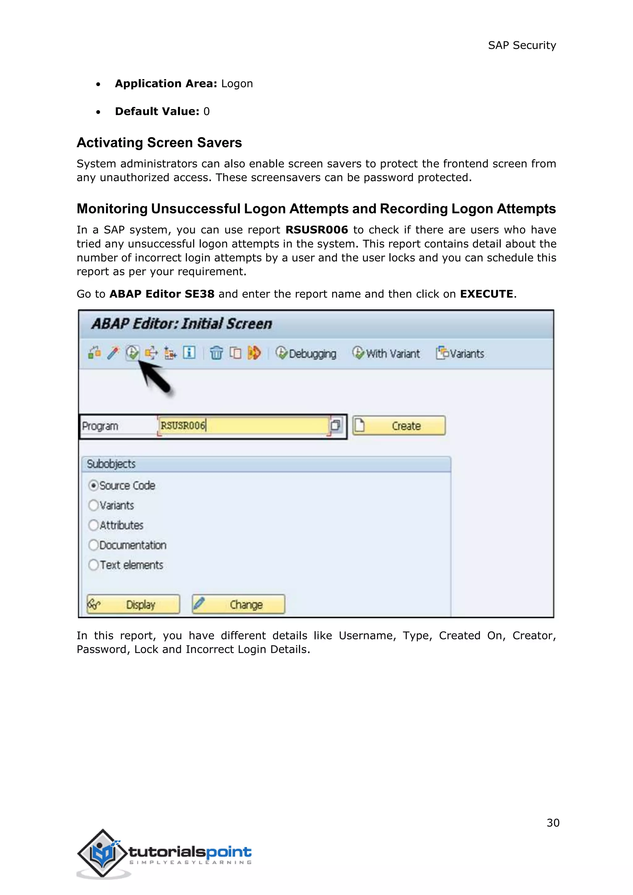 SAP Security
30
 Application Area: Logon
 Default Value: 0
Activating Screen Savers
System administrators can also enable screen savers to protect the frontend screen from
any unauthorized access. These screensavers can be password protected.
Monitoring Unsuccessful Logon Attempts and Recording Logon Attempts
In a SAP system, you can use report RSUSR006 to check if there are users who have
tried any unsuccessful logon attempts in the system. This report contains detail about the
number of incorrect login attempts by a user and the user locks and you can schedule this
report as per your requirement.
Go to ABAP Editor SE38 and enter the report name and then click on EXECUTE.
In this report, you have different details like Username, Type, Created On, Creator,
Password, Lock and Incorrect Login Details.
 