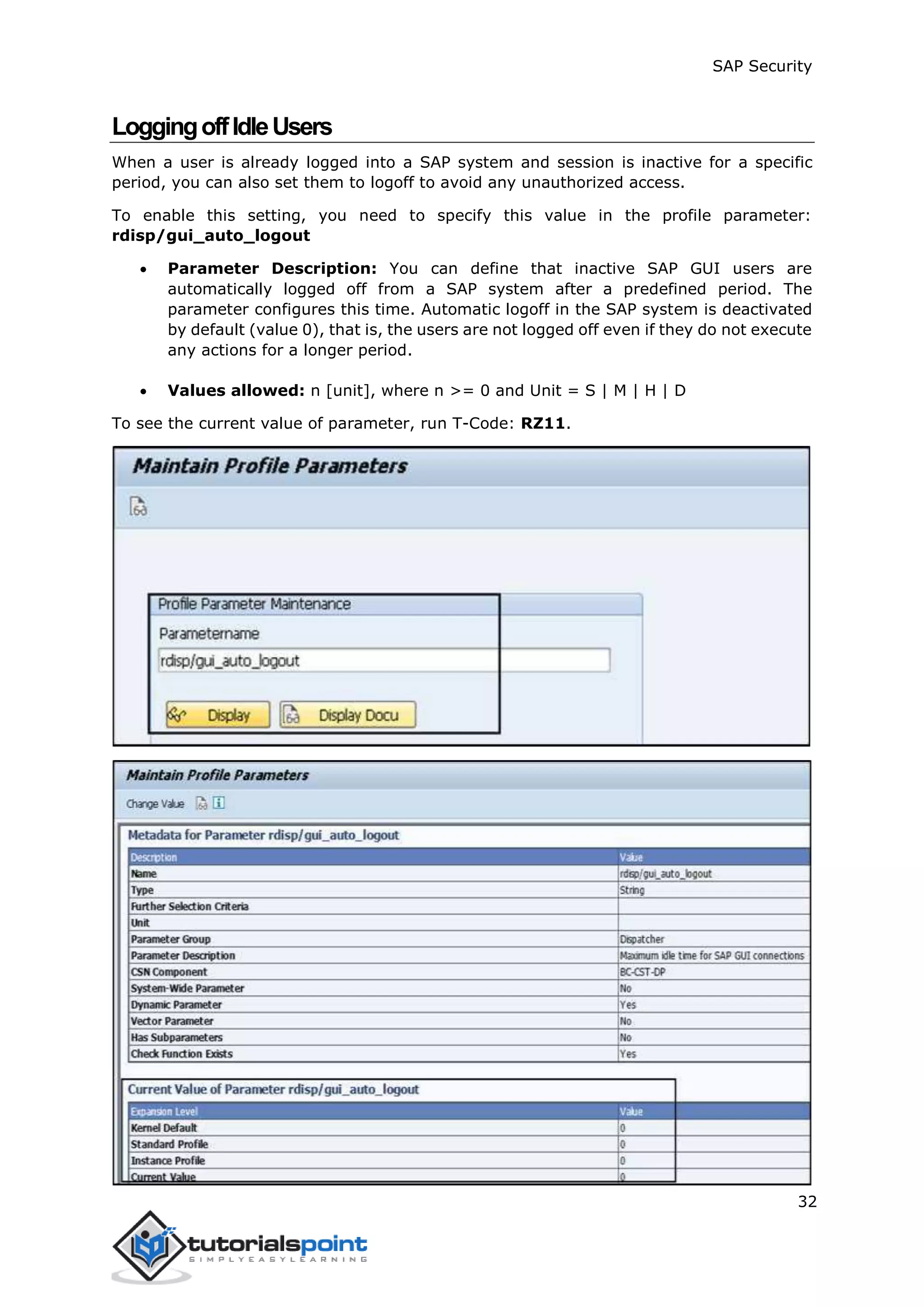 SAP Security
32
LoggingoffIdleUsers
When a user is already logged into a SAP system and session is inactive for a specific
period, you can also set them to logoff to avoid any unauthorized access.
To enable this setting, you need to specify this value in the profile parameter:
rdisp/gui_auto_logout
 Parameter Description: You can define that inactive SAP GUI users are
automatically logged off from a SAP system after a predefined period. The
parameter configures this time. Automatic logoff in the SAP system is deactivated
by default (value 0), that is, the users are not logged off even if they do not execute
any actions for a longer period.
 Values allowed: n [unit], where n >= 0 and Unit = S | M | H | D
To see the current value of parameter, run T-Code: RZ11.
 