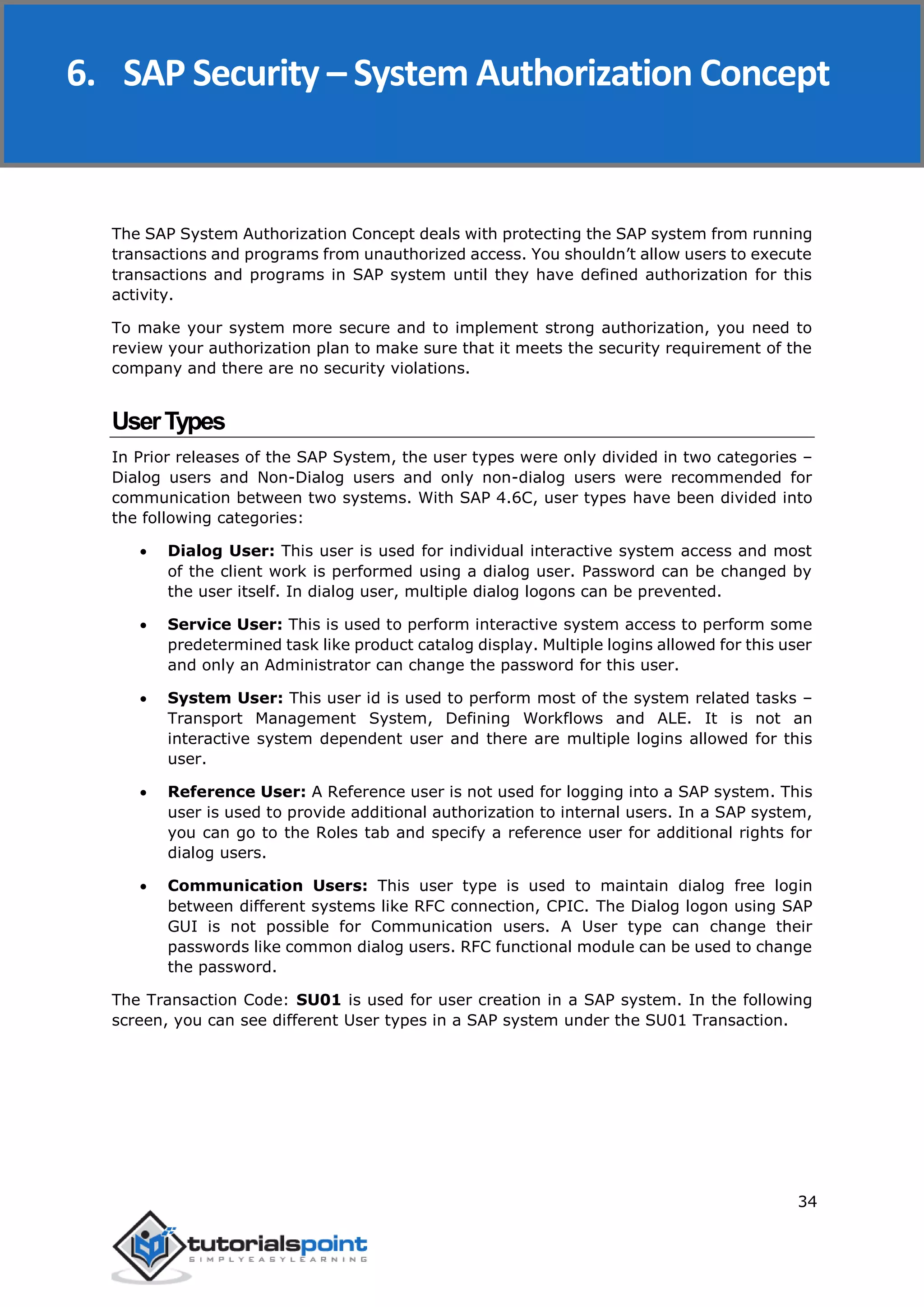 SAP Security
34
The SAP System Authorization Concept deals with protecting the SAP system from running
transactions and programs from unauthorized access. You shouldn’t allow users to execute
transactions and programs in SAP system until they have defined authorization for this
activity.
To make your system more secure and to implement strong authorization, you need to
review your authorization plan to make sure that it meets the security requirement of the
company and there are no security violations.
UserTypes
In Prior releases of the SAP System, the user types were only divided in two categories –
Dialog users and Non-Dialog users and only non-dialog users were recommended for
communication between two systems. With SAP 4.6C, user types have been divided into
the following categories:
 Dialog User: This user is used for individual interactive system access and most
of the client work is performed using a dialog user. Password can be changed by
the user itself. In dialog user, multiple dialog logons can be prevented.
 Service User: This is used to perform interactive system access to perform some
predetermined task like product catalog display. Multiple logins allowed for this user
and only an Administrator can change the password for this user.
 System User: This user id is used to perform most of the system related tasks –
Transport Management System, Defining Workflows and ALE. It is not an
interactive system dependent user and there are multiple logins allowed for this
user.
 Reference User: A Reference user is not used for logging into a SAP system. This
user is used to provide additional authorization to internal users. In a SAP system,
you can go to the Roles tab and specify a reference user for additional rights for
dialog users.
 Communication Users: This user type is used to maintain dialog free login
between different systems like RFC connection, CPIC. The Dialog logon using SAP
GUI is not possible for Communication users. A User type can change their
passwords like common dialog users. RFC functional module can be used to change
the password.
The Transaction Code: SU01 is used for user creation in a SAP system. In the following
screen, you can see different User types in a SAP system under the SU01 Transaction.
6. SAP Security – System Authorization Concept
 