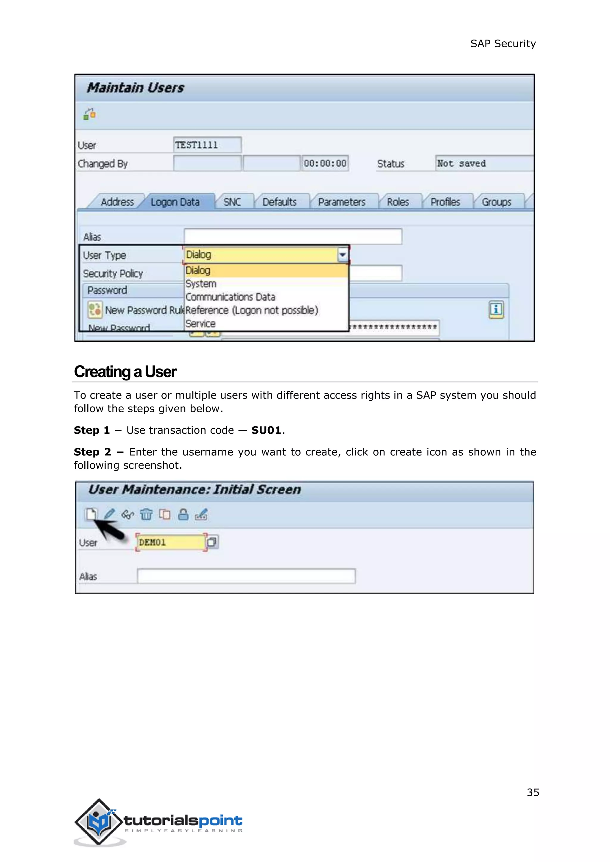 SAP Security
35
CreatingaUser
To create a user or multiple users with different access rights in a SAP system you should
follow the steps given below.
Step 1 − Use transaction code — SU01.
Step 2 − Enter the username you want to create, click on create icon as shown in the
following screenshot.
 