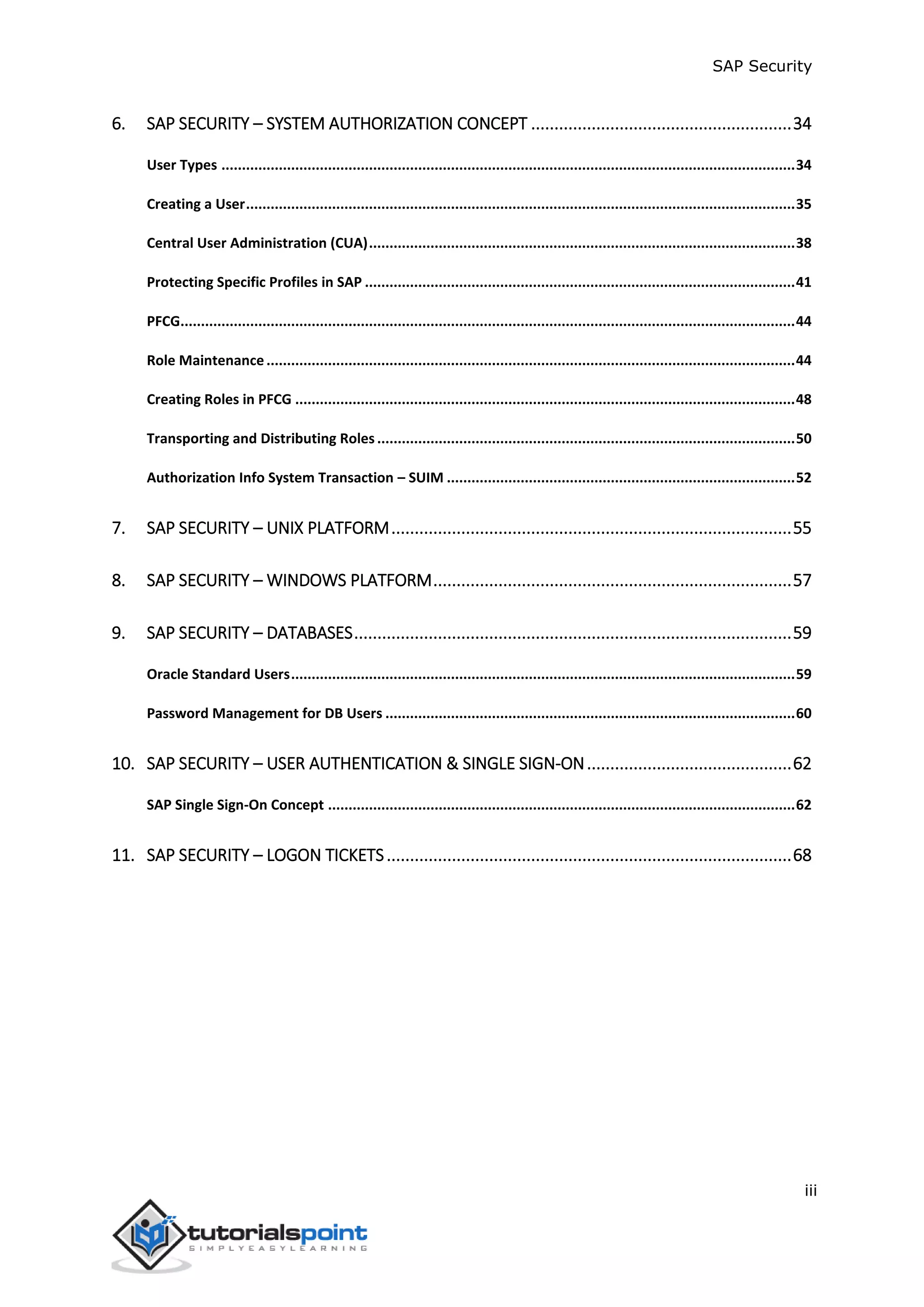 SAP Security
iii
6. SAP SECURITY – SYSTEM AUTHORIZATION CONCEPT ........................................................34
User Types ............................................................................................................................................34
Creating a User......................................................................................................................................35
Central User Administration (CUA)........................................................................................................38
Protecting Specific Profiles in SAP .........................................................................................................41
PFCG......................................................................................................................................................44
Role Maintenance.................................................................................................................................44
Creating Roles in PFCG ..........................................................................................................................48
Transporting and Distributing Roles......................................................................................................50
Authorization Info System Transaction – SUIM .....................................................................................52
7. SAP SECURITY – UNIX PLATFORM......................................................................................55
8. SAP SECURITY – WINDOWS PLATFORM.............................................................................57
9. SAP SECURITY – DATABASES..............................................................................................59
Oracle Standard Users...........................................................................................................................59
Password Management for DB Users ....................................................................................................60
10. SAP SECURITY – USER AUTHENTICATION & SINGLE SIGN-ON............................................62
SAP Single Sign-On Concept ..................................................................................................................62
11. SAP SECURITY – LOGON TICKETS.......................................................................................68
 