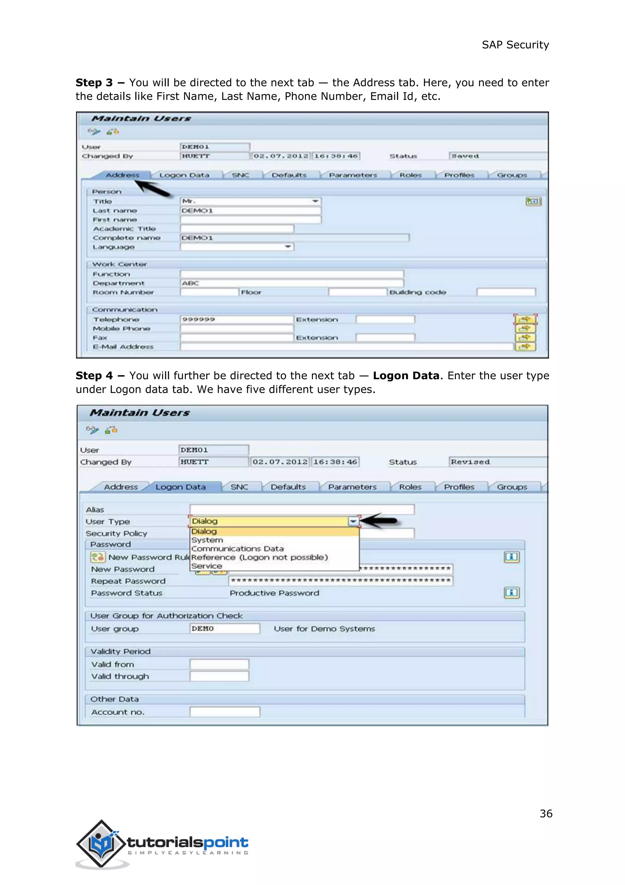 SAP Security
36
Step 3 − You will be directed to the next tab — the Address tab. Here, you need to enter
the details like First Name, Last Name, Phone Number, Email Id, etc.
Step 4 − You will further be directed to the next tab — Logon Data. Enter the user type
under Logon data tab. We have five different user types.
 