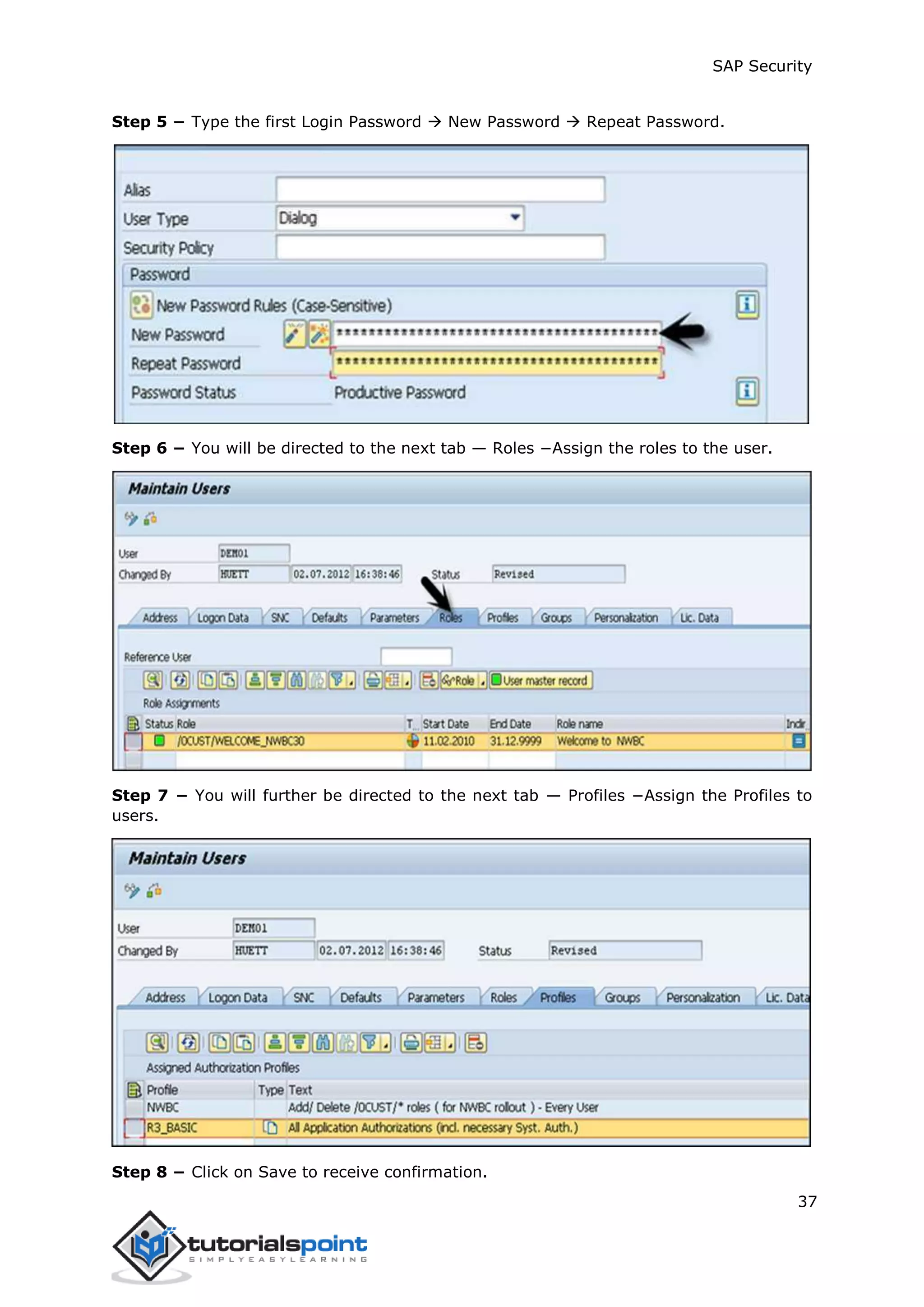 SAP Security
37
Step 5 − Type the first Login Password  New Password  Repeat Password.
Step 6 − You will be directed to the next tab — Roles −Assign the roles to the user.
Step 7 − You will further be directed to the next tab — Profiles −Assign the Profiles to
users.
Step 8 − Click on Save to receive confirmation.
 