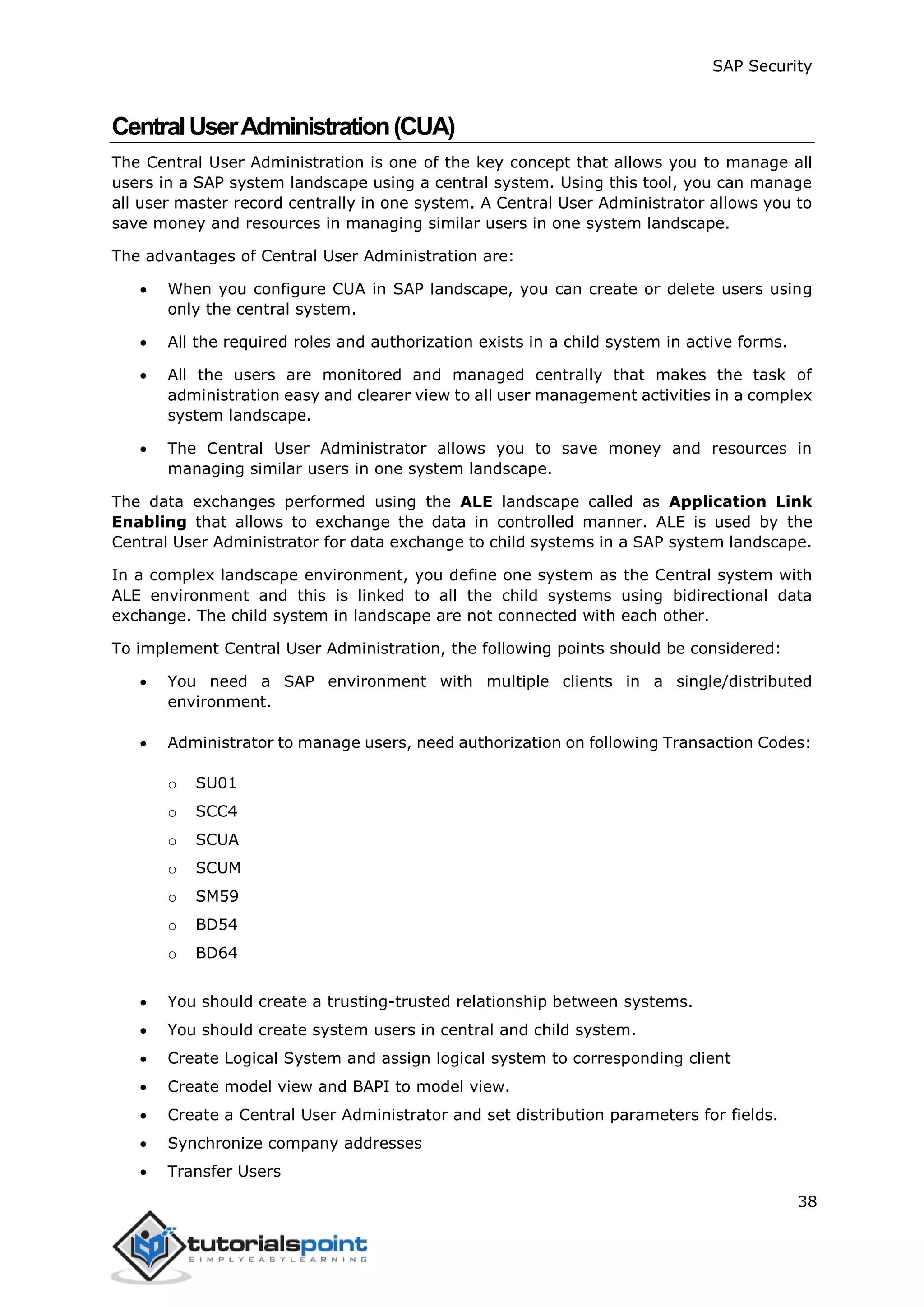 SAP Security
38
CentralUserAdministration(CUA)
The Central User Administration is one of the key concept that allows you to manage all
users in a SAP system landscape using a central system. Using this tool, you can manage
all user master record centrally in one system. A Central User Administrator allows you to
save money and resources in managing similar users in one system landscape.
The advantages of Central User Administration are:
 When you configure CUA in SAP landscape, you can create or delete users using
only the central system.
 All the required roles and authorization exists in a child system in active forms.
 All the users are monitored and managed centrally that makes the task of
administration easy and clearer view to all user management activities in a complex
system landscape.
 The Central User Administrator allows you to save money and resources in
managing similar users in one system landscape.
The data exchanges performed using the ALE landscape called as Application Link
Enabling that allows to exchange the data in controlled manner. ALE is used by the
Central User Administrator for data exchange to child systems in a SAP system landscape.
In a complex landscape environment, you define one system as the Central system with
ALE environment and this is linked to all the child systems using bidirectional data
exchange. The child system in landscape are not connected with each other.
To implement Central User Administration, the following points should be considered:
 You need a SAP environment with multiple clients in a single/distributed
environment.
 Administrator to manage users, need authorization on following Transaction Codes:
o SU01
o SCC4
o SCUA
o SCUM
o SM59
o BD54
o BD64
 You should create a trusting-trusted relationship between systems.
 You should create system users in central and child system.
 Create Logical System and assign logical system to corresponding client
 Create model view and BAPI to model view.
 Create a Central User Administrator and set distribution parameters for fields.
 Synchronize company addresses
 Transfer Users
 