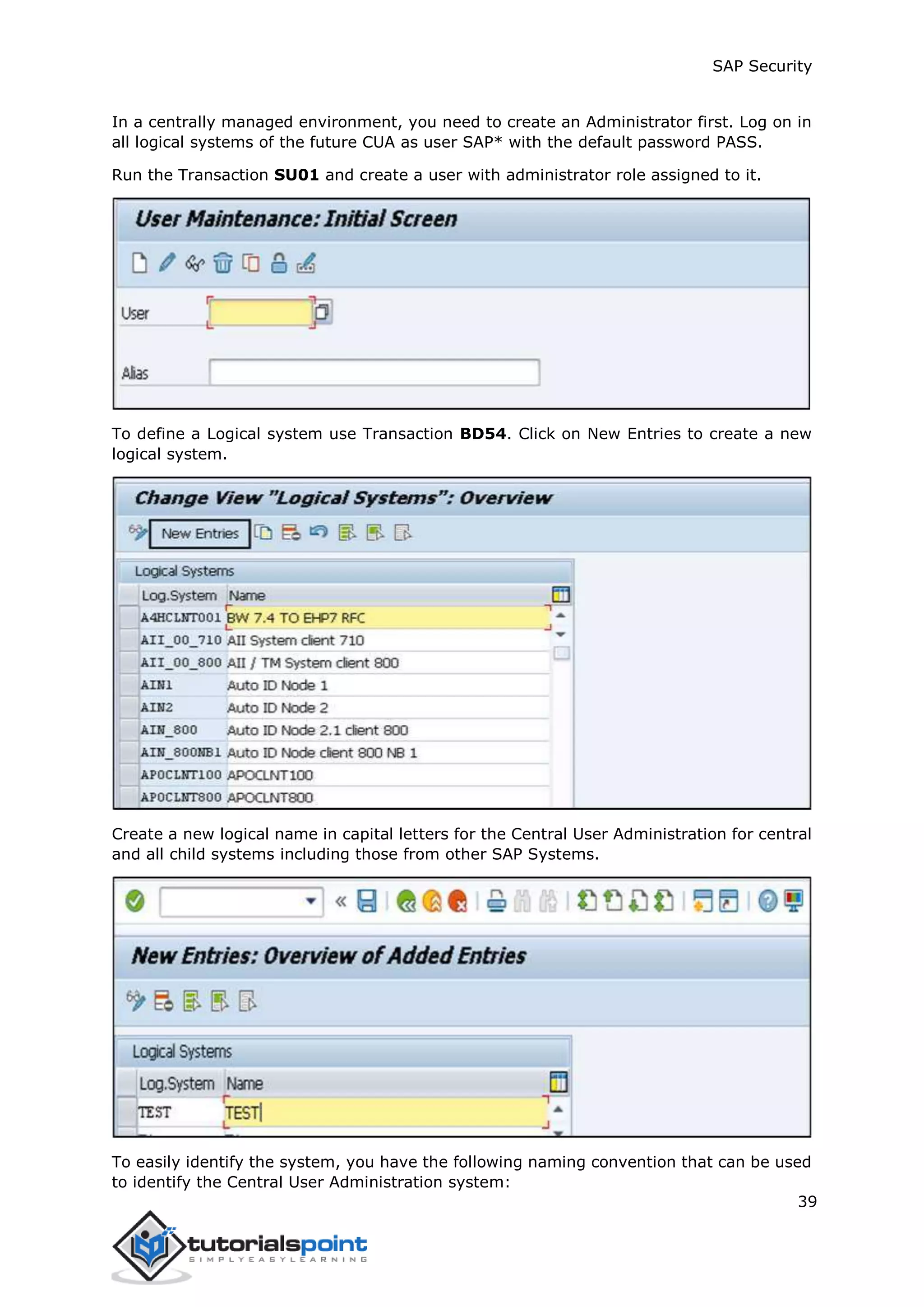 SAP Security
39
In a centrally managed environment, you need to create an Administrator first. Log on in
all logical systems of the future CUA as user SAP* with the default password PASS.
Run the Transaction SU01 and create a user with administrator role assigned to it.
To define a Logical system use Transaction BD54. Click on New Entries to create a new
logical system.
Create a new logical name in capital letters for the Central User Administration for central
and all child systems including those from other SAP Systems.
To easily identify the system, you have the following naming convention that can be used
to identify the Central User Administration system:
 