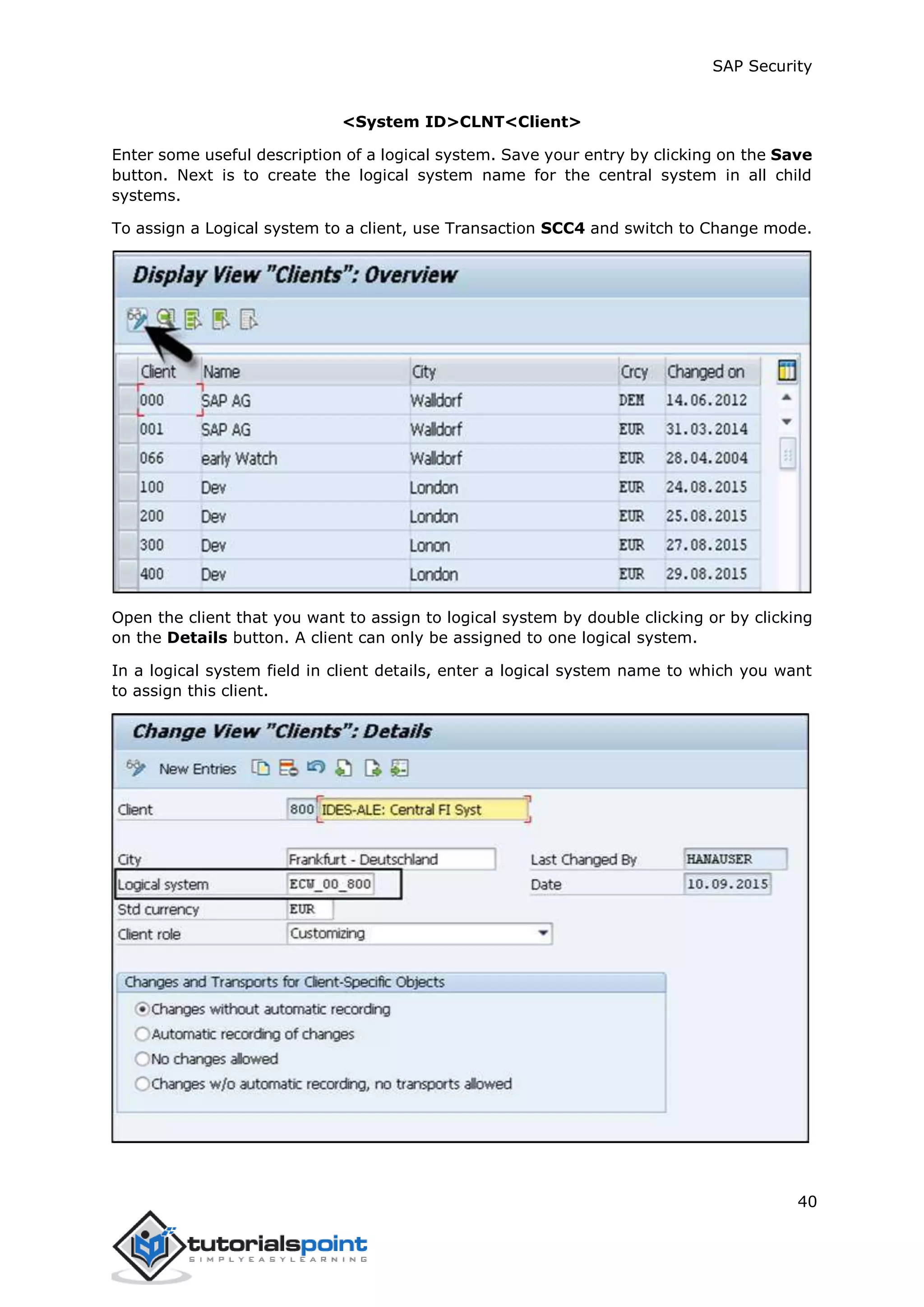 SAP Security
40
<System ID>CLNT<Client>
Enter some useful description of a logical system. Save your entry by clicking on the Save
button. Next is to create the logical system name for the central system in all child
systems.
To assign a Logical system to a client, use Transaction SCC4 and switch to Change mode.
Open the client that you want to assign to logical system by double clicking or by clicking
on the Details button. A client can only be assigned to one logical system.
In a logical system field in client details, enter a logical system name to which you want
to assign this client.
 