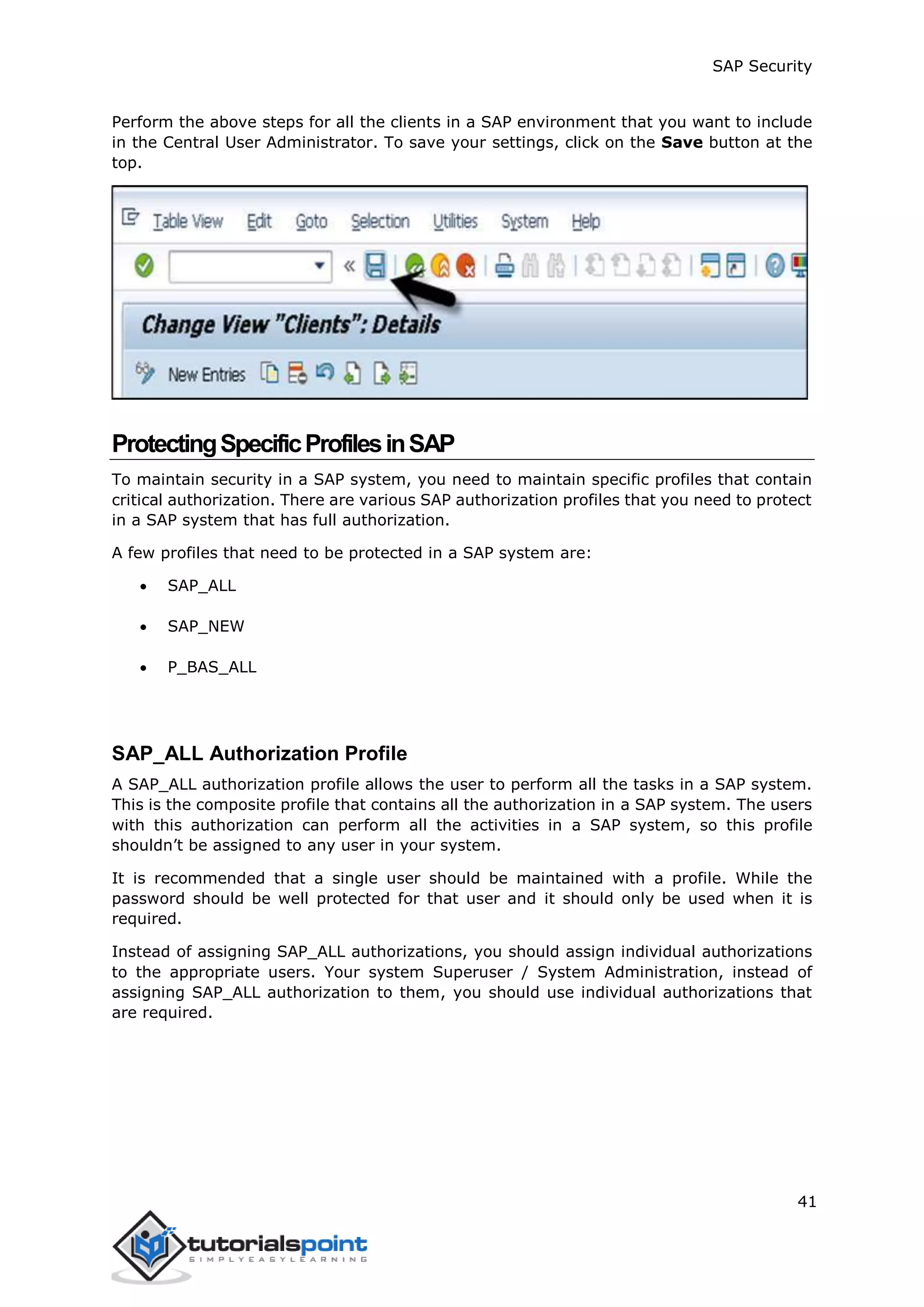 SAP Security
41
Perform the above steps for all the clients in a SAP environment that you want to include
in the Central User Administrator. To save your settings, click on the Save button at the
top.
ProtectingSpecificProfilesinSAP
To maintain security in a SAP system, you need to maintain specific profiles that contain
critical authorization. There are various SAP authorization profiles that you need to protect
in a SAP system that has full authorization.
A few profiles that need to be protected in a SAP system are:
 SAP_ALL
 SAP_NEW
 P_BAS_ALL
SAP_ALL Authorization Profile
A SAP_ALL authorization profile allows the user to perform all the tasks in a SAP system.
This is the composite profile that contains all the authorization in a SAP system. The users
with this authorization can perform all the activities in a SAP system, so this profile
shouldn’t be assigned to any user in your system.
It is recommended that a single user should be maintained with a profile. While the
password should be well protected for that user and it should only be used when it is
required.
Instead of assigning SAP_ALL authorizations, you should assign individual authorizations
to the appropriate users. Your system Superuser / System Administration, instead of
assigning SAP_ALL authorization to them, you should use individual authorizations that
are required.
 