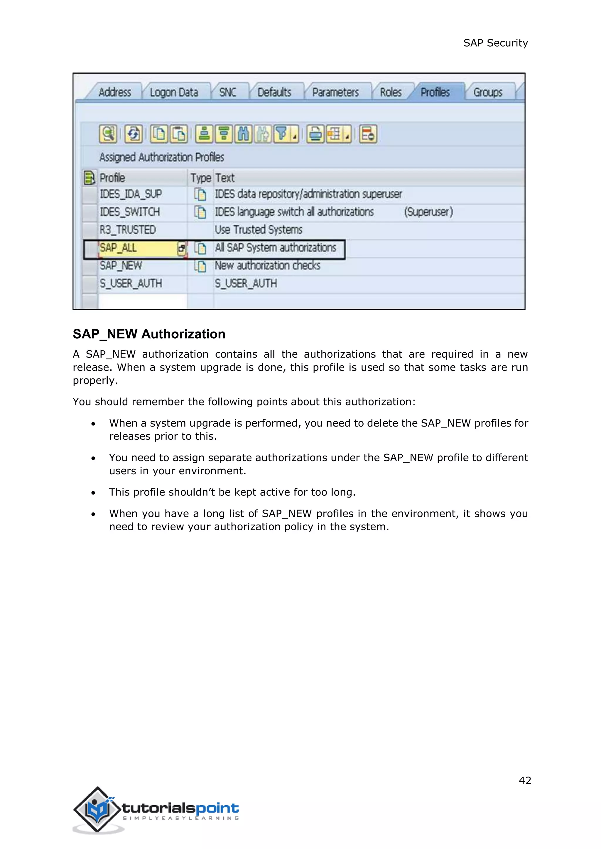 SAP Security
42
SAP_NEW Authorization
A SAP_NEW authorization contains all the authorizations that are required in a new
release. When a system upgrade is done, this profile is used so that some tasks are run
properly.
You should remember the following points about this authorization:
 When a system upgrade is performed, you need to delete the SAP_NEW profiles for
releases prior to this.
 You need to assign separate authorizations under the SAP_NEW profile to different
users in your environment.
 This profile shouldn’t be kept active for too long.
 When you have a long list of SAP_NEW profiles in the environment, it shows you
need to review your authorization policy in the system.
 