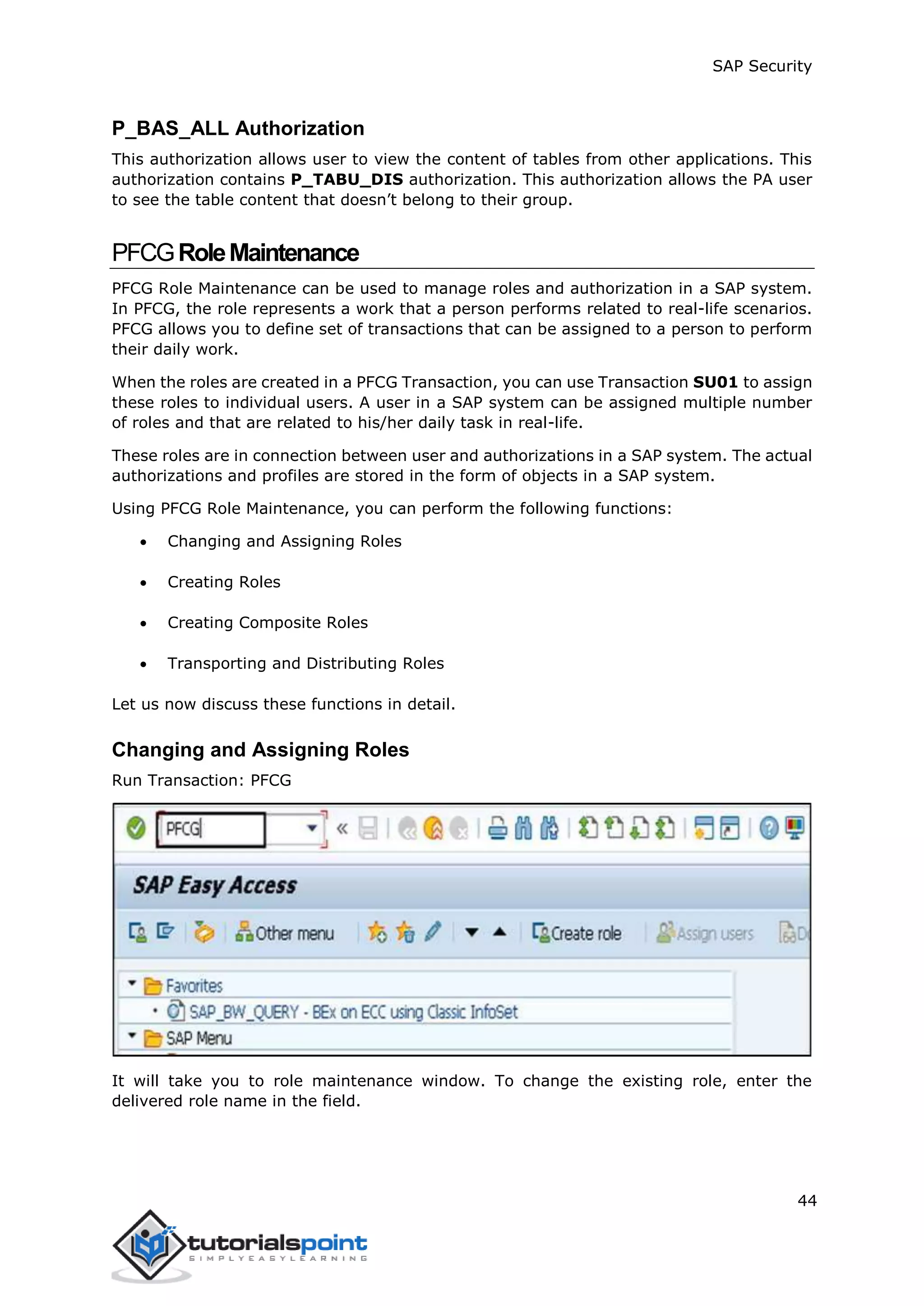 SAP Security
44
P_BAS_ALL Authorization
This authorization allows user to view the content of tables from other applications. This
authorization contains P_TABU_DIS authorization. This authorization allows the PA user
to see the table content that doesn’t belong to their group.
PFCGRoleMaintenance
PFCG Role Maintenance can be used to manage roles and authorization in a SAP system.
In PFCG, the role represents a work that a person performs related to real-life scenarios.
PFCG allows you to define set of transactions that can be assigned to a person to perform
their daily work.
When the roles are created in a PFCG Transaction, you can use Transaction SU01 to assign
these roles to individual users. A user in a SAP system can be assigned multiple number
of roles and that are related to his/her daily task in real-life.
These roles are in connection between user and authorizations in a SAP system. The actual
authorizations and profiles are stored in the form of objects in a SAP system.
Using PFCG Role Maintenance, you can perform the following functions:
 Changing and Assigning Roles
 Creating Roles
 Creating Composite Roles
 Transporting and Distributing Roles
Let us now discuss these functions in detail.
Changing and Assigning Roles
Run Transaction: PFCG
It will take you to role maintenance window. To change the existing role, enter the
delivered role name in the field.
 
