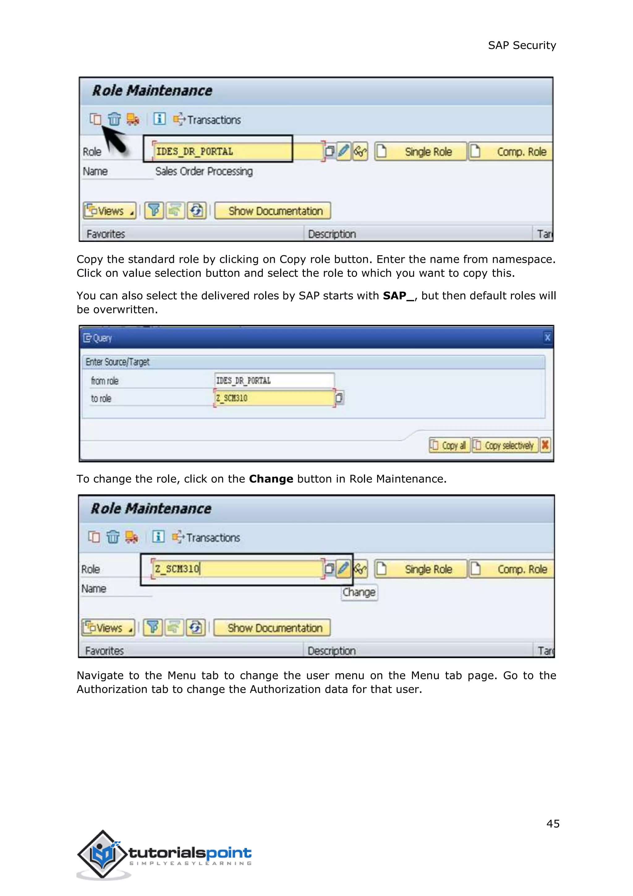 SAP Security
45
Copy the standard role by clicking on Copy role button. Enter the name from namespace.
Click on value selection button and select the role to which you want to copy this.
You can also select the delivered roles by SAP starts with SAP_, but then default roles will
be overwritten.
To change the role, click on the Change button in Role Maintenance.
Navigate to the Menu tab to change the user menu on the Menu tab page. Go to the
Authorization tab to change the Authorization data for that user.
 