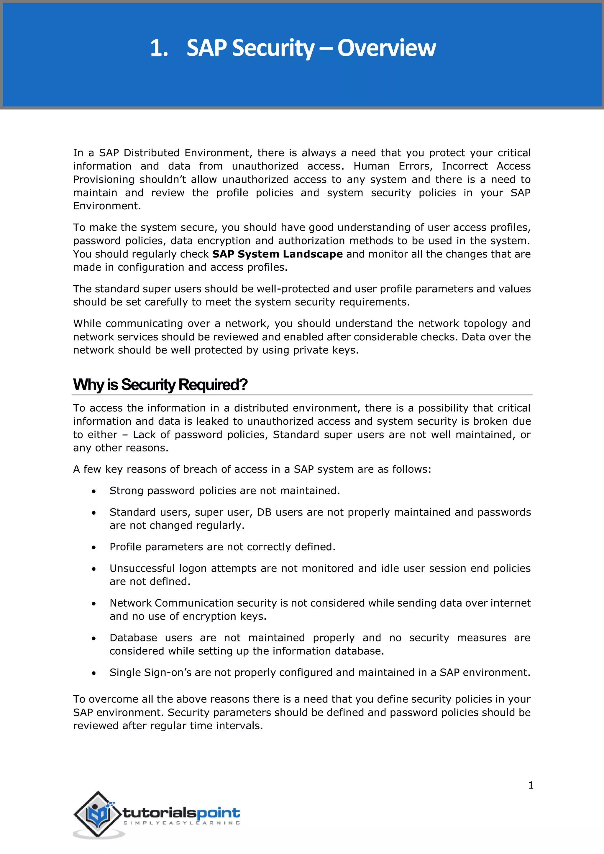 SAP Security
1
In a SAP Distributed Environment, there is always a need that you protect your critical
information and data from unauthorized access. Human Errors, Incorrect Access
Provisioning shouldn’t allow unauthorized access to any system and there is a need to
maintain and review the profile policies and system security policies in your SAP
Environment.
To make the system secure, you should have good understanding of user access profiles,
password policies, data encryption and authorization methods to be used in the system.
You should regularly check SAP System Landscape and monitor all the changes that are
made in configuration and access profiles.
The standard super users should be well-protected and user profile parameters and values
should be set carefully to meet the system security requirements.
While communicating over a network, you should understand the network topology and
network services should be reviewed and enabled after considerable checks. Data over the
network should be well protected by using private keys.
WhyisSecurityRequired?
To access the information in a distributed environment, there is a possibility that critical
information and data is leaked to unauthorized access and system security is broken due
to either – Lack of password policies, Standard super users are not well maintained, or
any other reasons.
A few key reasons of breach of access in a SAP system are as follows:
 Strong password policies are not maintained.
 Standard users, super user, DB users are not properly maintained and passwords
are not changed regularly.
 Profile parameters are not correctly defined.
 Unsuccessful logon attempts are not monitored and idle user session end policies
are not defined.
 Network Communication security is not considered while sending data over internet
and no use of encryption keys.
 Database users are not maintained properly and no security measures are
considered while setting up the information database.
 Single Sign-on’s are not properly configured and maintained in a SAP environment.
To overcome all the above reasons there is a need that you define security policies in your
SAP environment. Security parameters should be defined and password policies should be
reviewed after regular time intervals.
1. SAP Security – Overview
 