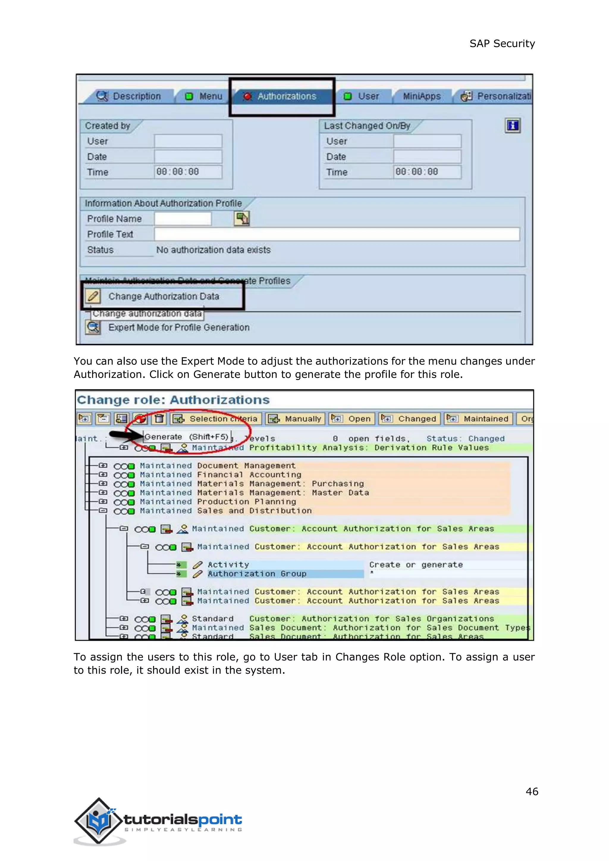 SAP Security
46
You can also use the Expert Mode to adjust the authorizations for the menu changes under
Authorization. Click on Generate button to generate the profile for this role.
To assign the users to this role, go to User tab in Changes Role option. To assign a user
to this role, it should exist in the system.
 